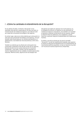 12 Las ventajas de la disrupción Megatendencias para el futuro
En los últimos 20 años, el término “disrupción” se ha
extendido más allá de su significado en los libros de texto, la
transformación de modelos de negocios y de redes de valor
por medio de la innovación tecnológica o de negocios.
En primer lugar, cada vez es más evidente que la disrupción no
solo nace de la innovación tecnológica o de negocios, sino que
también está influenciada por los cambios demográficos, la
globalización y las tendencias macroeconómicas, entre otros
factores.
También es evidente que los efectos de la disrupción han
comenzado a expandirse más allá del mundo de los negocios.
Ejemplo de ellos son las nuevas empresas de “economía
compartida”, como Uber y Airbnb, que han afectado los
marcos reglamentarios de las ciudades en donde operan estas
empresas. Mientras tanto, algunas de las tecnologías más
disruptivas que están por aparecer en el corto plazo (p. ej.,
la inteligencia artificial y la robótica) no solo afectarán los
modelos de negocios corporativos, sino también a la sociedad
en general al realinear la distribución de los ingresos, alterar
la relación entre los gobiernos y los ciudadanos y quizás
hacernos cuestionar aspectos fundamentales de la experiencia
humana.
En efecto, una de las razones por las que el concepto
“disrupción” ha sido tan ampliamente aceptado, pues aparece
lo mismo en películas de Hollywood que en el levantamiento de
movimientos políticos populistas, es que se relaciona muy bien
con muchas de nuestras experiencias compartidas.
2. ¿Cómo ha cambiado el entendimiento de la disrupción?
 