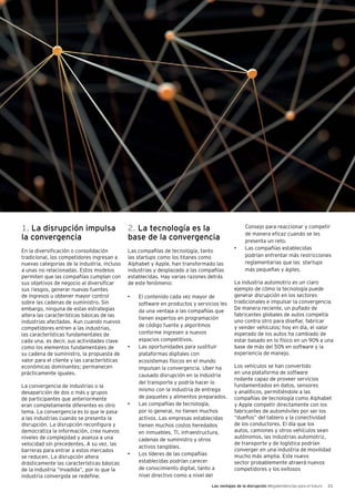 Las ventajas de la disrupción Megatendencias para el futuro 21
1. La disrupción impulsa
la convergencia
En la diversificación o consolidación
tradicional, los competidores ingresan a
nuevas categorías de la industria, incluso
a unas no relacionadas. Estos modelos
permiten que las compañías cumplan con
sus objetivos de negocio al diversificar
sus riesgos, generar nuevas fuentes
de ingresos u obtener mayor control
sobre las cadenas de suministro. Sin
embargo, ninguna de estas estrategias
altera las características básicas de las
industrias afectadas. Aun cuando nuevos
competidores entren a las industrias,
las características fundamentales de
cada una, es decir, sus actividades clave
como los elementos fundamentales de
su cadena de suministro, la propuesta de
valor para el cliente y las características
económicas dominantes; permanecen
prácticamente iguales.
La convergencia de industrias o la
desaparición de dos o más y grupos
de participantes que anteriormente
eran completamente diferentes es otro
tema. La convergencia es lo que le pasa
a las industrias cuando se presenta la
disrupción. La disrupción reconfigura y
democratiza la información, crea nuevos
niveles de complejidad y avanza a una
velocidad sin precedentes. A su vez, las
barreras para entrar a estos mercados
se reducen. La disrupción altera
drásticamente las características básicas
de la industria “invadida”, por lo que la
industria convergida se redefine.
2. La tecnología es la
base de la convergencia
Las compañías de tecnología, tanto
las startups como los titanes como
Alphabet y Apple, han transformado las
industrias y desplazado a las compañías
establecidas. Hay varias razones detrás
de este fenómeno:
•	 El contenido cada vez mayor de
software en productos y servicios les
da una ventaja a las compañías que
tienen expertos en programación
de código fuente y algoritmos
conforme ingresen a nuevos
espacios competitivos.
•	 Las oportunidades para sustituir
plataformas digitales con
ecosistemas físicos en el mundo
impulsan la convergencia. Uber ha
causado disrupción en la industria
del transporte y podría hacer lo
mismo con la industria de entrega
de paquetes y alimentos preparados.
•	 Las compañías de tecnología,
por lo general, no tienen muchos
activos. Las empresas establecidas
tienen muchos costos heredados
en inmuebles, TI, infraestructura,
cadenas de suministro y otros
activos tangibles.
•	 Los líderes de las compañías
establecidas podrían carecer
de conocimiento digital, tanto a
nivel directivo como a nivel del
Consejo para reaccionar y competir
de manera eficaz cuando se les
presenta un reto.
•	 Las compañías establecidas
podrían enfrentar más restricciones
reglamentarias que las startups
más pequeñas y ágiles.
La industria automotriz es un claro
ejemplo de cómo la tecnología puede
generar disrupción en los sectores
tradicionales e impulsar la convergencia.
De manera reciente, un puñado de
fabricantes globales de autos competía
uno contra otro para diseñar, fabricar
y vender vehículos; hoy en día, el valor
esperado de los autos ha cambiado de
estar basado en lo físico en un 90% a una
base de más del 50% en software y la
experiencia de manejo.
Los vehículos se han convertido
en una plataforma de software
rodante capaz de proveer servicios
fundamentados en datos, sensores
y analíticos, permitiéndole a las
compañías de tecnología como Alphabet
y Apple competir directamente con los
fabricantes de automóviles por ser los
“dueños” del tablero y la conectividad
de los conductores. El día que los
autos, camiones y otros vehículos sean
autónomos, las industrias automotriz,
de transporte y de logística podrían
converger en una industria de movilidad
mucho más amplia. Este nuevo
sector probablemente atraerá nuevos
competidores y los exitosos
 
