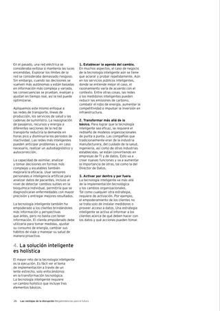 26 Las ventajas de la disrupción Megatendencias para el futuro
En el pasado, una red eléctrica se
consideraba exitosa si mantenía las luces
encendidas. Explorar los límites de la
red se consideraba demasiado riesgoso.
Sin embargo, cuando las decisiones se
vuelven más autónomas y están basadas
en información más compleja y variada,
las consecuencias se prueban, evalúan y
ajustan en tiempo real, así la red puede
optimizarse.
Apliquemos este mismo enfoque a
las redes de transporte, líneas de
producción, los servicios de salud y las
cadenas de suministro. La reasignación
de pasajeros, recursos y energía a
diferentes secciones de la red de
transporte reduciría la demanda en
horas pico y disminuiría los periodos de
inactividad. Las redes más inteligentes
pueden anticipar problemas y, en caso
necesario, realizar un autodiagnóstico y
autocorrección.
La capacidad de asimilar, analizar
y tomar decisiones en formas más
complejas y escalables también
mejorará la eficacia. Usar sensores
personales e inteligencia artificial para
analizar datos de pacientes, incluso al
nivel de detectar cambios sutiles en la
bioquímica individual, permitiría que se
diagnosticaran enfermedades con mayor
precisión y entregar mejores resultados.
La tecnología inteligente también ha
empoderado a los clientes brindándoles
más información y perspectivas
que antes, pero no basta con tener
información. El cliente empoderado debe
utilizarla para tomar medidas, ajustar
su consumo de energía, cambiar sus
hábitos de viaje y manejar su salud de
manera proactiva.
4. La solución inteligente
es holística
El mayor reto de la tecnología inteligente
es la ejecución. Es fácil ver el tema
de implementación a través de un
lente estrecho, solo enfocándonos
en la transformación tecnológica.
La tecnología inteligente requiere
un cambio holístico que incluye tres
elementos básicos.
1. Establecer la agenda del cambio.
En muchos aspectos, el caso de negocio
de la tecnología inteligente aún se tiene
que aclarar y probar repetidamente. Aún
en los servicios públicos inteligentes,
donde se entiende mejor el caso, el
razonamiento varía de acuerdo con el
contexto. Entre otras cosas, las redes
y los medidores inteligentes pueden
reducir las emisiones de carbono,
combatir el robo de energía, aumentar la
competitividad e impulsar la inversión en
infraestructura.
2. Transformar más allá de lo
básico. Para lograr que la tecnología
inteligente sea eficaz, se requiere el
rediseño de modelos organizacionales
de punta a punta. Las compañías que
tradicionalmente eran de la industria
manufacturera, del cuidado de la salud,
ingeniería, así como de otras industrias
establecidas, se están convirtiendo en
empresas de TI y de datos. Esto va a
crear nuevas funciones y va a aumentar
la importancia de otras, tal como la del
Director de Datos.
3. Activar por dentro y por fuera.
La tecnología inteligente va más allá
de la implementación tecnológica
y los cambios organizacionales.
Tal como cualquier otra estrategia,
requiere de activación. Por ejemplo,
el empoderamiento de los clientes no
se trata solo de instalar medidores o
proveer acceso a datos. Una estrategia
inteligente se activa al informar a los
clientes acerca de qué deben hacer con
los datos y qué acciones pueden tomar.
 