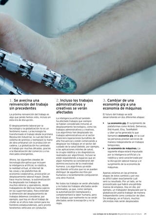 Las ventajas de la disrupción Megatendencias para el futuro 29
1. Se avecina una
reinvención del trabajo
sin precedentes
La próxima reinvención del trabajo es
algo que jamás hemos visto, incluso en
esta era de disrupción.
El desplazamiento laboral por la
tecnología y la globalización no es un
fenómeno nuevo. La tecnología ha
transformado el trabajo desde la primera
Revolución Industrial, la cual derribó el
sistema de gremios y reemplazó la mano
de obra artesanal con la producción en
cadena. La globalización ha cambiado
el trabajo por muchas décadas, gracias
a la liberalización del comercio y a los
mercados emergentes.
Ahora, las siguientes oleadas de
tecnología disruptiva que incluyen
la inteligencia artificial, la robótica,
la realidad virtual, el internet de
las cosas y las plataformas de
economía colaborativa, provocarán un
desplazamiento laboral mayor. Desde
hace mucho tiempo, la automatización
ha desplazado los trabajos de
muchos obreros y operadores, desde
trabajadores de fábricas hasta cajeros
en los supermercados. Para entender
la dimensión del desplazamiento de
trabajos debemos considerar, por
ejemplo, que hoy en día el trabajo de
chofer es el oficio más común para los
hombres estadounidenses, pero pronto
tendremos vehículos sin conductor.
2. Incluso los trabajos
administrativos y
creativos se verán
afectados
La inteligencia artificial también
ha afectado trabajos que siempre
se habían considerado inmunes al
desplazamiento tecnológico, como los
trabajos administrativos y creativos.
Los algoritmos han desplazado los
trabajos administrativos en el sector
financiero (operaciones bursátiles de
alta frecuencia) y están comenzando a
desplazar los trabajos en el sector del
cuidado de la salud (debido, por ejemplo,
a las aplicaciones móviles de salud,
la cirugía robótica y los diagnósticos
realizados por algoritmos). Incluso se
están expandiendo a espacios que en
algún momento se consideraron del
dominio exclusivo de la creatividad
humana. Los algoritmos ya están
escribiendo artículos que no se pueden
distinguir de aquellos escritos por
humanos y recientemente compusieron
una obra musical.
No todos los trabajos se verán afectados
y no todos los trabajos afectados serán
eliminados, ya que, como siempre,
la automatización reemplazará y
complementará la labor humana, pero
los trabajos que realmente no se verán
afectados serán la excepción y no la
regla.
3. Cambiar de una
economía gig a una
economía de máquinas
El futuro del trabajo se está
desarrollando en dos diferentes etapas:
•	 La economía gig. El surgimiento de
plataformas como Airbnb, Deliveroo,
Didi Kuaidi, Etsy, TaskRabbit
y Uber ya ha generado lo que
llamamos economía gig, en la cual
las personas prestan servicios de
manera independiente en trabajos
temporales.
•	 La economía de máquinas. La
siguiente etapa estará impulsada
por la inteligencia artificial y la
robótica y será caracterizada por
la disrupción laboral masiva y el
surgimiento de la economía de
máquinas.
Apenas estamos en las primeras
etapas de estos cambios y por eso
es difícil saber exactamente cuál
será su resultado. Por un lado, se ha
pronosticado que habrá una pérdida
masiva de empleos. Hoy en día, por
ejemplo, un trabajador desplazado por la
globalización podría trabajar de manera
independiente como conductor de Uber.
Sin embargo, en el futuro, muchos
oficinistas más serán desplazados
 