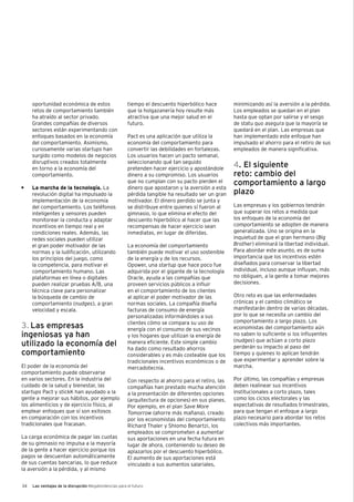 34 Las ventajas de la disrupción Megatendencias para el futuro
oportunidad económica de estos
retos de comportamiento también
ha atraído al sector privado.
Grandes compañías de diversos
sectores están experimentando con
enfoques basados en la economía
del comportamiento. Asimismo,
curiosamente varias startups han
surgido como modelos de negocios
disruptivos creados totalmente
en torno a la economía del
comportamiento.
•	 La marcha de la tecnología. La
revolución digital ha impulsado la
implementación de la economía
del comportamiento. Los teléfonos
inteligentes y sensores pueden
monitorear la conducta y adaptar
incentivos en tiempo real y en
condiciones reales. Además, las
redes sociales pueden utilizar
el gran poder motivador de las
normas y la ludificación, utilizando
los principios del juego, como
la competencia, para motivar el
comportamiento humano. Las
plataformas en línea o digitales
pueden realizar pruebas A/B, una
técnica clave para personalizar
la búsqueda de cambio de
comportamiento (nudges), a gran
velocidad y escala.
3. Las empresas
ingeniosas ya han
utilizado la economía del
comportamiento
El poder de la economía del
comportamiento puede observarse
en varios sectores. En la industria del
cuidado de la salud y bienestar, las
startups Pact y stickK han ayudado a la
gente a mejorar sus hábitos, por ejemplo
los alimenticios y de ejercicio físico, al
emplear enfoques que sí son exitosos
en comparación con los incentivos
tradicionales que fracasan.
La carga económica de pagar las cuotas
de su gimnasio no impulsa a la mayoría
de la gente a hacer ejercicio porque los
pagos se descuentan automáticamente
de sus cuentas bancarias, lo que reduce
la aversión a la pérdida, y al mismo
tiempo el descuento hiperbólico hace
que la holgazanería hoy resulte más
atractiva que una mejor salud en el
futuro.
Pact es una aplicación que utiliza la
economía del comportamiento para
convertir las debilidades en fortalezas.
Los usuarios hacen un pacto semanal,
seleccionando qué tan seguido
pretenden hacer ejercicio y apostándole
dinero a su compromiso. Los usuarios
que no cumplan con su pacto pierden el
dinero que apostaron y la aversión a esta
pérdida tangible ha resultado ser un gran
motivador. El dinero perdido se junta y
se distribuye entre quienes sí fueron al
gimnasio, lo que elimina el efecto del
descuento hiperbólico al hacer que las
recompensas de hacer ejercicio sean
inmediatas, en lugar de diferidas.
La economía del comportamiento
también puede motivar el uso sostenible
de la energía y de los recursos.
Opower, una startup que hace poco fue
adquirida por el gigante de la tecnología
Oracle, ayuda a las compañías que
proveen servicios públicos a influir
en el comportamiento de los clientes
al aplicar el poder motivador de las
normas sociales. La compañía diseña
facturas de consumo de energía
personalizadas informándoles a sus
clientes cómo se compara su uso de
energía con el consumo de sus vecinos
y los hogares que utilizan la energía de
manera eficiente. Este simple cambio
ha dado como resultado ahorros
considerables y es más costeable que los
tradicionales incentivos económicos o de
mercadotecnia.
Con respecto al ahorro para el retiro, las
compañías han prestado mucha atención
a la presentación de diferentes opciones
(arquitectura de opciones) en sus planes.
Por ejemplo, en el plan Save More
Tomorrow (ahorre más mañana), creado
por los economistas del comportamiento
Richard Thaler y Shlomo Benartzi, los
empleados se comprometen a aumentar
sus aportaciones en una fecha futura en
lugar de ahora, conteniendo su deseo de
aplazarlos por el descuento hiperbólico.
El aumento de sus aportaciones está
vinculado a sus aumentos salariales,
minimizando así la aversión a la pérdida.
Los empleados se quedan en el plan
hasta que optan por salirse y el sesgo
de statu quo asegura que la mayoría se
quedará en el plan. Las empresas que
han implementado este enfoque han
impulsado el ahorro para el retiro de sus
empleados de manera significativa.
4. El siguiente
reto: cambio del
comportamiento a largo
plazo
Las empresas y los gobiernos tendrán
que superar los retos a medida que
los enfoques de la economía del
comportamiento se adopten de manera
generalizada. Uno se origina en la
inquietud de que el gran hermano (Big
Brother) eliminará la libertad individual.
Para abordar este asunto, es de suma
importancia que los incentivos estén
diseñados para conservar la libertad
individual, incluso aunque influyan, más
no obliguen, a la gente a tomar mejores
decisiones.
Otro reto es que las enfermedades
crónicas y el cambio climático se
manifestarán dentro de varias décadas,
por lo que se necesita un cambio del
comportamiento a largo plazo. Los
economistas del comportamiento aún
no saben lo suficiente si los influyentes
(nudges) que actúan a corto plazo
perderán su impacto al paso del
tiempo y quienes lo aplican tendrán
que experimentar y aprender sobre la
marcha.
Por último, las compañías y empresas
deben realinear sus incentivos
institucionales a corto plazo, tales
como los ciclos electorales y las
expectativas de resultados trimestrales,
para que tengan el enfoque a largo
plazo necesario para abordar los retos
colectivos más importantes.
 