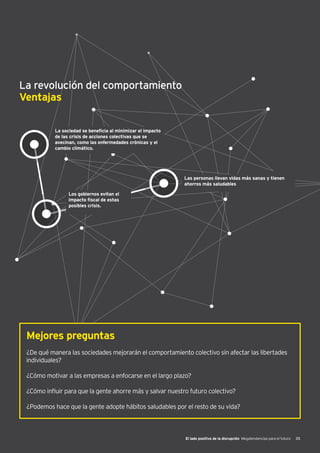 El lado positivo de la disrupción Megatendencias para el futuro 35
La revolución del comportamiento
Ventajas
La sociedad se beneficia al minimizar el impacto
de las crisis de acciones colectivas que se
avecinan, como las enfermedades crónicas y el
cambio climático.
Las personas llevan vidas más sanas y tienen
ahorros más saludables
Los gobiernos evitan el
impacto fiscal de estas
posibles crisis.
Mejores preguntas
¿De qué manera las sociedades mejorarán el comportamiento colectivo sin afectar las libertades
individuales?
¿Cómo motivar a las empresas a enfocarse en el largo plazo?
¿Cómo influir para que la gente ahorre más y salvar nuestro futuro colectivo?
¿Podemos hace que la gente adopte hábitos saludables por el resto de su vida?
 