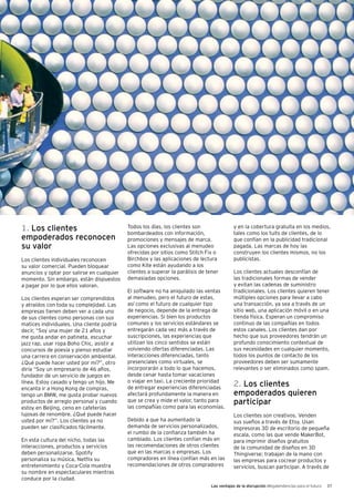 Las ventajas de la disrupción Megatendencias para el futuro 37
1. Los clientes
empoderados reconocen
su valor
Los clientes individuales reconocen
su valor comercial. Pueden bloquear
anuncios y optar por salirse en cualquier
momento. Sin embargo, están dispuestos
a pagar por lo que ellos valoran.
Los clientes esperan ser comprendidos
y atraídos con toda su complejidad. Las
empresas tienen deben ver a cada uno
de sus clientes como personas con sus
matices individuales. Una cliente podría
decir, “Soy una mujer de 21 años y
me gusta andar en patineta, escuchar
jazz rap, usar ropa Boho Chic, asistir a
concursos de poesía y pienso estudiar
una carrera en conservación ambiental.
¿Qué puede hacer usted por mí?”, otro
diría “Soy un empresario de 46 años,
fundador de un servicio de juegos en
línea. Estoy casado y tengo un hijo. Me
encanta ir a Hong Kong de compras,
tengo un BMW, me gusta probar nuevos
productos de arreglo personal y cuando
estoy en Beijing, ceno en cafeterías
lujosas de renombre. ¿Qué puede hacer
usted por mí?”. Los clientes ya no
pueden ser clasificados fácilmente.
En esta cultura del nicho, todas las
interacciones, productos y servicios
deben personalizarse. Spotify
personaliza su música, Netflix su
entretenimiento y Coca-Cola muestra
su nombre en espectaculares mientras
conduce por la ciudad.
Todos los días, los clientes son
bombardeados con información,
promociones y mensajes de marca.
Las opciones exclusivas al menudeo
ofrecidas por sitios como Stitch Fix o
Birchbox y las aplicaciones de lectura
como Kite están ayudando a los
clientes a superar la parálisis de tener
demasiadas opciones.
El software no ha aniquilado las ventas
al menudeo, pero el futuro de estas,
así como el futuro de cualquier tipo
de negocio, depende de la entrega de
experiencias. Si bien los productos
comunes y los servicios estándares se
entregarán cada vez más a través de
suscripciones, las experiencias que
utilizan los cinco sentidos se están
volviendo ofertas diferenciadas. Las
interacciones diferenciadas, tanto
presenciales como virtuales, se
incorporarán a todo lo que hacemos,
desde cenar hasta tomar vacaciones
o viajar en taxi. La creciente prioridad
de entregar experiencias diferenciadas
afectará profundamente la manera en
que se crea y mide el valor, tanto para
las compañías como para las economías.
Debido a que ha aumentado la
demanda de servicios personalizados,
el rumbo de la confianza también ha
cambiado. Los clientes confían más en
las recomendaciones de otros clientes
que en las marcas o empresas. Los
compradores en línea confían más en las
recomendaciones de otros compradores
y en la cobertura gratuita en los medios,
tales como los tuits de clientes, de lo
que confían en la publicidad tradicional
pagada. Las marcas de hoy las
construyen los clientes mismos, no los
publicistas.
Los clientes actuales desconfían de
las tradicionales formas de vender
y evitan las cadenas de suministro
tradicionales. Los clientes quieren tener
múltiples opciones para llevar a cabo
una transacción, ya sea a través de un
sitio web, una aplicación móvil o en una
tienda física. Esperan un compromiso
continuo de las compañías en todos
estos canales. Los clientes dan por
hecho que sus proveedores tendrán un
profundo conocimiento contextual de
sus necesidades en cualquier momento,
todos los puntos de contacto de los
proveedores deben ser sumamente
relevantes o ser eliminados como spam.
2. Los clientes
empoderados quieren
participar
Los clientes son creativos. Venden
sus sueños a través de Etsy. Usan
impresoras 3D de escritorio de pequeña
escala, como las que vende MakerBot,
para imprimir diseños gratuitos
de la comunidad de diseños en 3D
Thingiverse; trabajan de la mano con
las empresas para cocrear productos y
servicios, buscan participar. A través de
 