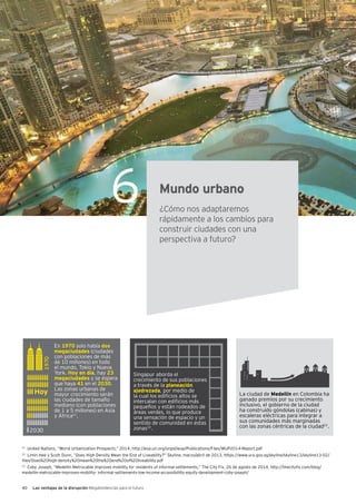 40 Las ventajas de la disrupción Megatendencias para el futuro
6 Mundo urbano
¿Cómo nos adaptaremos
rápidamente a los cambios para
construir ciudades con una
perspectiva a futuro?
1970
2030
En 1970 solo había dos
megaciudades (ciudades
con poblaciones de más
de 10 millones) en todo
el mundo, Tokio y Nueva
York. Hoy en día, hay 23
megaciudades y se espera
que haya 41 en el 2030.
Las zonas urbanas de
mayor crecimiento serán
las ciudades de tamaño
mediano (con poblaciones
de 1 a 5 millones) en Asia
y África21
.
Singapur aborda el
crecimiento de sus poblaciones
a través de la planeación
ajedrezada, por medio de
la cual los edificios altos se
intercalan con edificios más
pequeños y están rodeados de
áreas verdes, lo que produce
una sensación de espacio y un
sentido de comunidad en estas
zonas22
.
La ciudad de Medellín en Colombia ha
ganado premios por su crecimiento
inclusivo, el gobierno de la ciudad
ha construido góndolas (cabinas) y
escaleras eléctricas para integrar a
sus comunidades más marginadas
con las zonas céntricas de la ciudad23
.
21
United Nations, “World Urbanization Prospects,” 2014, http://esa.un.org/unpd/wup/Publications/Files/WUP2014-Report.pdf
22
Limin Hee y Scott Dunn, “Does High Density Mean the End of Liveability?” Skyline, marzo/abril de 2013, https://www.ura.gov.sg/skyline/skyline13/skyline13-02/
files/Does%20high-density%20mean%20the%20end%20of%20liveability.pdf
23
Coby Joseph, “Medellin Metrocable improves mobility for residents of informal settlements,” The City Fix, 26 de agosto de 2014, http://thecityfix.com/blog/
medellin-metrocable-improves-mobility- informal-settlements-low-income-accessibililty-equity-development-coby-joseph/
Hoy
 