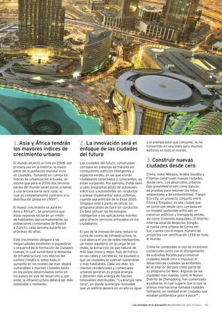 Las ventajas de la disrupción Megatendencias para el futuro 41
1. Asia y África tendrán
los mayores índices de
crecimiento urbano
El mundo alcanzó un hito en 2008: por
primera vez en la historia, la mayor
parte de la población mundial vivía
en ciudades. Tomando en cuenta los
índices de urbanización actuales, se
estima que para el 2050 dos terceras
partes del mundo serán zonas urbanas
y una tercera parte será rural, lo
cual es completamente contrario a la
distribución global en 195024
.
El mayor crecimiento se dará en
Asia y África25
. Se pronostica que
estas regiones recibirán un millón
de habitantes (aproximadamente las
poblaciones combinadas de Boston
y Zúrich), cada semana durante los
próximos 40 años.
Este crecimiento obligará a las
megaciudades existentes a expandirse
y requerirá de la formación de ciudades
nuevas, lo cual aumentará la demanda
de infraestructura. Los efectos del
cambio climático, sobre todo el
aumento en los niveles del mar, dejará
vulnerables a muchas ciudades tanto
en los países desarrollados como en
los países en vías de desarrollo y, por
ende, la infraestructura deberá ser más
sostenible y resiliente.
2. La innovación será el
enfoque de las ciudades
del futuro
Las ciudades del futuro, construidas
con base en sistemas de tránsito sin
conductores, edificios inteligentes y
espacios verdes, en las que vivirán
ciudadanos conectados y conscientes; ya
están surgiendo. Por ejemplo, Dubái lleva
a cabo programas piloto de autobuses
eléctricos y automóviles sin conductor
y planea implementar estos sistemas
cuando sea anfitrión de la Expo 2020.
Singapur está a punto de lanzar un
programa piloto de taxis sin conductor.
En Seúl utilizan las tecnologías
inteligentes y las aplicaciones móviles
para ofrecer servicios enfocados en los
ciudadanos.
El uso de la innovación para reducir la
curva de costos de infraestructura, lo
cual abarca el uso de redes inteligentes,
un mejor equilibrio en la carga de las
redes, la extracción de gas natural de
más bajo costo y mejor flujo de tráfico
en las calles y carreteras; ha ayudado a
que las ciudades se vuelvan sostenibles
y más habitables. Cada vez más, los
clientes residenciales y comerciales
urbanos generan su propia energía
y obtienen más energía de fuentes
renovables distribuidas. “La energía neta
cero”, en donde la energía renovable
que un edificio genera en un año es igual
a la energía total que consume, se ha
convertido en una meta para muchos
edificios en todo el mundo.
3. Construir nuevas
ciudades desde cero
China, India, Malasia, Arabia Saudita y
Filipinas construyen nuevas ciudades,
desde cero. Los desarrollos urbanos
tipo greenfield sirven como bancos
de pruebas para resolver los retos
ambientales y de sostenibilidad. Tianjin
Eco-city, un proyecto conjunto entre
China y Singapur, es una ciudad que
se construye desde cero con base en
un modelo sostenible enfocado en
construir edificios y transporte verdes,
así como viviendas asequibles. El Distrito
Internacional de Negocios Songdo,
la nueva zona urbana de Corea del
Sur, cuenta con el mayor número de
proyectos con certificación LEED en todo
el mundo.
China ha combinado el uso de incentivos
comerciales junto con el otorgamiento
de subsidios fiscales para construir
ciudades desde cero o impulsar el
desarrollo de ciudades ya existentes
en el interior del país como parte de
su programa Go West. Algunas de las
ciudades más nuevas, como el Nuevo
Distrito de Zhengdong, han comenzado
a poblarse, lo cual sugiere que lo que la
prensa internacional llamaba ciudades
fantasma, en realidad eran ciudades que
estaban poblándose poco a poco29
.
 