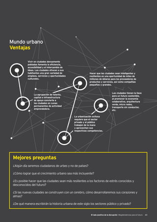El lado positivo de la disrupción Megatendencias para el futuro 43
Mundo urbano
Ventajas
Vivir en ciudades densamente
pobladas fomenta la eficiencia,
accesibilidad y el intercambio de
ideas. Las ciudades ofrecen a sus
habitantes una gran variedad de
empleos, servicios y oportunidades
culturales.
Hacer que las ciudades sean inteligentes y
resilientes es una oportunidad de miles de
millones de dólares para los proveedores de
productos y servicios, así como compañías
pequeñas y grandes.
Las ciudades tienen la llave
para un futuro sostenible,
al promover la economía
colaborativa, arquitectura
verde, micro redes,
transporte sin conductor,
etc.
La urbanización exitosa
requiere que el sector
privado y el público
trabajen de la mano
y aprovechen sus
respectivas competencias.
La agrupación de talento,
capital e infraestructura
de apoyo convierte a
las ciudades en cunas
permanentes de actividad
emprendedora.
Mejores preguntas
¿Algún día seremos ciudadanos de urbes y no de países?
¿Cómo lograr que el crecimiento urbano sea más incluyente?
¿Es posible hacer que las ciudades sean más resilientes a los factores de estrés conocidos y
desconocidos del futuro?
¿Si las nuevas ciudades se construyen con un cerebro, cómo desarrollaremos sus corazones y
almas?
¿De qué manera escribirán la historia urbana de este siglo los sectores público y privado?
 