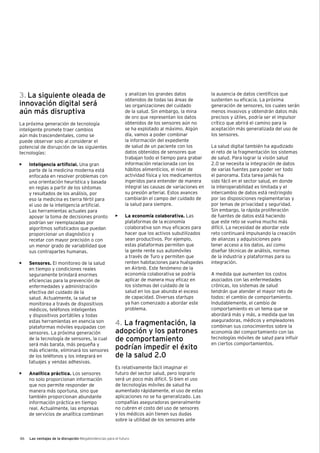 46 Las ventajas de la disrupción Megatendencias para el futuro
3. La siguiente oleada de
innovación digital será
aún más disruptiva
La próxima generación de tecnología
inteligente promete traer cambios
aún más trascendentales, como se
puede observar solo al considerar el
potencial de disrupción de las siguientes
tecnologías:
•	 Inteligencia artificial. Una gran
parte de la medicina moderna está
enfocada en resolver problemas con
una orientación heurística y basada
en reglas a partir de los síntomas
y resultados de los análisis, por
eso la medicina es tierra fértil para
el uso de la inteligencia artificial.
Las herramientas actuales para
apoyar la toma de decisiones pronto
podrían ser reemplazadas por
algoritmos sofisticados que puedan
proporcionar un diagnóstico y
recetar con mayor precisión o con
un menor grado de variabilidad que
sus contrapartes humanas.
•	 Sensores. El monitoreo de la salud
en tiempo y condiciones reales
seguramente brindará enormes
eficiencias para la prevención de
enfermedades y administración
efectiva del cuidado de la
salud. Actualmente, la salud se
monitorea a través de dispositivos
médicos, teléfonos inteligentes
y dispositivos portátiles y todas
estas herramientas en esencia son
plataformas móviles equipadas con
sensores. La próxima generación
de la tecnología de sensores, la cual
será más barata, más pequeña y
más eficiente, eliminará los sensores
de los teléfonos y los integrará en
tatuajes y vendas adhesivas.
•	 Analítica práctica. Los sensores
no solo proporcionan información
que nos permite responder de
manera más oportuna, sino que
también proporcionan abundante
información práctica en tiempo
real. Actualmente, las empresas
de servicios de analítica combinan
y analizan los grandes datos
obtenidos de todas las áreas de
las organizaciones del cuidado
de la salud. Sin embargo, la mina
de oro que representan los datos
obtenidos de los sensores aún no
se ha explotado al máximo. Algún
día, vamos a poder combinar
la información del expediente
de salud de un paciente con los
datos obtenidos de sensores que
trabajan todo el tiempo para grabar
información relacionada con los
hábitos alimenticios, el nivel de
actividad física y los medicamentos
ingeridos para entender de manera
integral las causas de variaciones en
su presión arterial. Estos avances
cambiarán el campo del cuidado de
la salud para siempre.
•	 La economía colaborativa. Las
plataformas de la economía
colaborativa son muy eficaces para
hacer que los activos subutilizados
sean productivos. Por ejemplo,
estas plataformas permiten que
la gente rente sus automóviles
a través de Turo y permiten que
renten habitaciones para huéspedes
en Airbnb. Este fenómeno de la
economía colaborativa se podría
aplicar de manera muy eficaz en
los sistemas del cuidado de la
salud en los que abunda el exceso
de capacidad. Diversas startups
ya han comenzado a abordar este
problema.
4. La fragmentación, la
adopción y los patrones
de comportamiento
podrían impedir el éxito
de la salud 2.0
Es relativamente fácil imaginar el
futuro del sector salud, pero lograrlo
será un poco más difícil. Si bien el uso
de tecnologías móviles de salud ha
aumentado rápidamente, el uso de estas
aplicaciones no se ha generalizado. Las
compañías aseguradoras generalmente
no cubren el costo del uso de sensores
y los médicos aún tienen sus dudas
sobre la utilidad de los sensores ante
la ausencia de datos científicos que
sustenten su eficacia. La próxima
generación de sensores, los cuales serán
menos invasivos y obtendrán datos más
precisos y útiles, podría ser el impulsor
crítico que abrirá el camino para la
aceptación más generalizada del uso de
los sensores.
La salud digital también ha agudizado
el reto de la fragmentación los sistemas
de salud. Para lograr la visión salud
2.0 se necesita la integración de datos
de varias fuentes para poder ver todo
el panorama. Esta tarea jamás ha
sido fácil en el sector salud, en donde
la interoperabilidad es limitada y el
intercambio de datos está restringido
por las disposiciones reglamentarias y
por temas de privacidad y seguridad.
Sin embargo, la rápida proliferación
de fuentes de datos está haciendo
que este reto se vuelva mucho más
difícil. La necesidad de abordar este
reto continuará impulsando la creación
de alianzas y adquisiciones para
tener acceso a los datos, así como
diseñar técnicas de análisis, normas
de la industria y plataformas para su
integración.
A medida que aumenten los costos
asociados con las enfermedades
crónicas, los sistemas de salud
tendrán que atender el mayor reto de
todos: el cambio de comportamiento.
Indudablemente, el cambio de
comportamiento es un tema que se
abordará más y más, a medida que las
aseguradoras, médicos y empleadores
combinan sus conocimientos sobre la
economía del comportamiento con las
tecnologías móviles de salud para influir
en ciertos comportamientos.
 