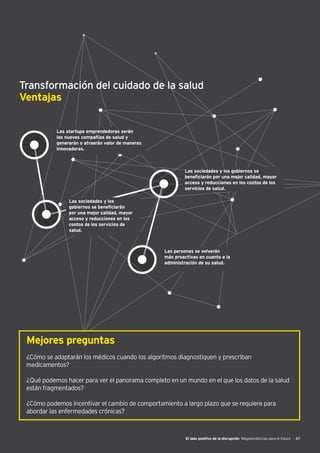 El lado positivo de la disrupción Megatendencias para el futuro 47
Transformación del cuidado de la salud
Ventajas
Las startups emprendedoras serán
las nuevas compañías de salud y
generarán o atraerán valor de maneras
innovadoras.
Las sociedades y los gobiernos se
beneficiarán por una mejor calidad, mayor
acceso y reducciones en los costos de los
servicios de salud.
Las sociedades y los
gobiernos se beneficiarán
por una mejor calidad, mayor
acceso y reducciones en los
costos de los servicios de
salud.
Las personas se volverán
más proactivas en cuanto a la
administración de su salud.
Mejores preguntas
¿Cómo se adaptarán los médicos cuando los algoritmos diagnostiquen y prescriban
medicamentos?
¿Qué podemos hacer para ver el panorama completo en un mundo en el que los datos de la salud
están fragmentados?
¿Cómo podemos incentivar el cambio de comportamiento a largo plazo que se requiere para
abordar las enfermedades crónicas?
 