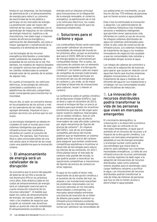 50 Las ventajas de la disrupción Megatendencias para el futuro
limpia en sus empresas, las tecnologías
de administración y el almacenamiento
de energía para reducir su consumo
de electricidad de la red pública y
participar en los mercados de energía.
La penetración cada vez mayor del
internet de las cosas, combinado con el
aprendizaje de máquinas en los sistemas
de energía industrial, logísticos y de
manufactura, han dado lugar a mayores
niveles de eficiencia energética y
optimización del desempeño, así como a
mayor agregación y monetización de la
respuesta a la demanda de energía.
Las tecnologías de los recursos
energéticos distribuidos y conectados
están cambiando los esquemas de
propiedad de los activos de la red. Por
ejemplo, los modelos de negocio basados
en compartir activos han permitido que
los clientes residenciales le compren
energía solar de los paneles de la azotea
de alguien más.
En cuanto al transporte, los vehículos
eléctricos, la tecnología de vehículos
conectados y autónomos o las
plataformas de vehículos compartidos
están convergiendo para transformar la
movilidad.
Hoy en día, el valor se concentra menos
en los propietarios de los activos y más
en los operadores de las redes, quienes
agregan demanda, impulsan el uso y
prestan servicios con activos que no son
suyos.
La tecnología inteligente se adopta en
ciudades en todo el mundo para crear
sistemas inteligentes que generen
infraestructuras más resilientes y
eficientes en cuanto al consumo de
recursos. Por ejemplo, San Francisco
lleva a cabo una prueba piloto de una
red celular para el internet de las cosas
como una plataforma para la innovación
urbana.
3. El almacenamiento
de energía será un
catalizador de la
disrupción
Se pronostica que el precio del paquete
de baterías de ion-litio a escala de
red disminuirá 47% en los próximos
cinco años. Esta drástica caída en los
costos de almacenamiento de energía
será un catalizador esencial para la
cuarta revolución industrial de los
recursos naturales41
. A medida que
bajan los costos de almacenamiento
de energía, las nuevas cadenas de
valor y los modelos de negocios que
surgirán se volverán más atractivos
desde un punto de vista de rentabilidad.
El almacenamiento económico de
energía será un impulsor principal
para innovaciones en la integración
de la energía renovable, el comercio
energético, la optimización de la red
y los vehículos eléctricos, los cuales
podrían generar disrupción para las
empresas establecidas.
4. Soluciones para el
carbono y agua
Los combustibles fósiles serán esenciales
para poder satisfacer las enormes
necesidades de energía del mundo en
los próximos años, ya que se pronostica
que para el 2035, 80% de la mezcla
de energía global se suministrará por
combustibles fósiles. Por lo tanto, las
soluciones de carbono son un elemento
crítico para responder a la disrupción
climática42
. Un número cada vez mayor
de compañías de energía tradicionales
reconocen que deben participar en
la transición del uso de energía baja
en carbono y, por ende, se da mayor
prioridad al desarrollo de innovaciones
para capturar, reusar y retener el
carbono.
La conferencia sobre el cambio climático
de las Naciones Unidas (COP21), que
se llevó a cabo en diciembre de 2015,
renovó el enfoque de fijar un precio al
carbono para que existan los incentivos
económicos que hoy en día urgen para
lograr nuestros objetivos relacionados
con el cambio climático. Solo el 12%
de las emisiones de gas de efecto
invernadero de cada año están cubiertas
por algún mecanismo de fijación de
precios de carbono43
. En vísperas
del COP21, seis de las principales
compañías petroleras del mundo
pidieron que se implemente un sistema
global para fijar el precio del carbono
para asegurar que existan condiciones
competitivas equitativas e incentivar el
desarrollo de tecnologías para reducir
los efectos de las emisiones. En 2017,
China planea lanzar el mercado de
carbono más grande del mundo, lo
que podría ayudar a neutralizar las
oposiciones competitivas a mecanismos
de fijación de precios de carbono en
otras regiones.
El agua se ha vuelto el factor más
importante de la disrupción climática y
el aumento de los niveles del mar, las
sequías y las inundaciones exacerban
los problemas relacionados con los
recursos naturales en los mercados
desarrollados y emergentes. Los
mercados desarrollados enfrentan
una brecha de inversión de un billón
de dólares para poder mantener su
infraestructura hidráulica existente,
mientras que los mercados emergentes
luchan por satisfacer las necesidades de
sus poblaciones en crecimiento, ya que
hoy en día hay 770 millones de personas
que no tienen acceso a agua potable.
Esta crisis ha estimulado la innovación
y adopción. Los administradores de
los sistemas hidráulicos han instalado
sensores y medidores inteligentes
que permiten tener operaciones más
eficientes en cuanto al uso de recursos.
Se integran sistemas distribuidos de
agua con sistemas centralizados para
evitar el alto costo de construcción de
infraestructura. Los sistemas modulares
de tratamiento de agua y los modelos
innovadores de negocios han ayudado
a que las comunidades más remotas y
marginadas tengan acceso al agua.
Los riesgos de cadenas de suministro y
los retos de la adquisición de licencias
para operar que surjan en relación con el
agua han hecho que muchas empresas
adopten innovaciones en torno al
tratamiento de agua y medidas de uso
eficiente del agua en sus instalaciones y
a trabajar con sus comunidades locales
sobre iniciativas de reducción.
5. La innovación de
recursos distribuidos
podría transformar la
vida de las personas
que viven en mercados
emergentes
El crecimiento demográfico, la
urbanización y el desarrollo económico
de este siglo se centrarán en los
mercados emergentes, al igual que el
aumento en el consumo de recursos y el
impacto de la disrupción climática. Los
países con mercados emergentes han
adoptado el uso de energía renovable
y la energía nuclear como parte de
una estrategia que reúna todo lo
anterior para satisfacer sus crecientes
necesidades energéticas. La falta de una
infraestructura de recursos centralizada
en muchas regiones ha dado lugar a la
adopción de innovaciones de recursos
distribuidos, tales como sistemas
solares aislados para el alumbrado, para
cargar teléfonos celulares y purificar
el agua. Las innovaciones de recursos
distribuidos podrían transformar la
vida de miles de millones de personas
que hoy en día no tienen acceso a
electricidad ni agua potable.
 