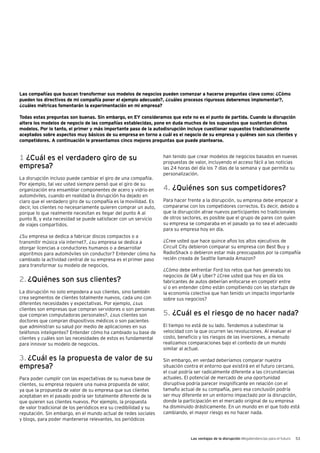 Las ventajas de la disrupción Megatendencias para el futuro 53
Las compañías que buscan transformar sus modelos de negocios pueden comenzar a hacerse preguntas clave como: ¿Cómo
pueden los directivos de mi compañía poner el ejemplo adecuado?, ¿cuáles procesos rigurosos deberemos implementar?,
¿cuáles métricas fomentarán la experimentación en mi empresa?
Todas estas preguntas son buenas. Sin embargo, en EY consideramos que este no es el punto de partida. Cuando la disrupción
altera los modelos de negocio de las compañías establecidas, pone en duda muchos de los supuestos que sustentan dichos
modelos. Por lo tanto, el primer y más importante paso de la autodisrupción incluye cuestionar supuestos tradicionalmente
aceptados sobre aspectos muy básicos de su empresa en torno a cuál es el negocio de su empresa y quiénes son sus clientes y
competidores. A continuación le presentamos cinco mejores preguntas que puede plantearse.
1 ¿Cuál es el verdadero giro de su
empresa?
La disrupción incluso puede cambiar el giro de una compañía.
Por ejemplo, tal vez usted siempre pensó que el giro de su
organización era ensamblar componentes de acero y vidrio en
automóviles, cuando en realidad la disrupción ha dejado en
claro que el verdadero giro de su compañía es la movilidad. Es
decir, los clientes no necesariamente quieren comprar un auto,
porque lo que realmente necesitan es llegar del punto A al
punto B, y esta necesidad se puede satisfacer con un servicio
de viajes compartidos.
¿Su empresa se dedica a fabricar discos compactos o a
transmitir música vía internet?, ¿su empresa se dedica a
otorgar licencias a conductores humanos o a desarrollar
algoritmos para automóviles sin conductor? Entender cómo ha
cambiado la actividad central de su empresa es el primer paso
para transformar su modelo de negocios.
2. ¿Quiénes son sus clientes?
La disrupción no solo empodera a sus clientes, sino también
crea segmentos de clientes totalmente nuevos, cada uno con
diferentes necesidades y expectativas. Por ejemplo, ¿sus
clientes son empresas que compran servidores o son personas
que compran computadoras personales?, ¿sus clientes son
doctores que compran dispositivos médicos o son pacientes
que administran su salud por medio de aplicaciones en sus
teléfonos inteligentes? Entender cómo ha cambiado su base de
clientes y cuáles son las necesidades de estos es fundamental
para innovar su modelo de negocios.
3. ¿Cuál es la propuesta de valor de su
empresa?
Para poder cumplir con las expectativas de su nueva base de
clientes, su empresa requiere una nueva propuesta de valor,
ya que la propuesta de valor de su empresa que sus clientes
aceptaban en el pasado podría ser totalmente diferente de la
que quieren sus clientes nuevos. Por ejemplo, la propuesta
de valor tradicional de los periódicos era su credibilidad y su
reputación. Sin embargo, en el mundo actual de redes sociales
y blogs, para poder mantenerse relevantes, los periódicos
han tenido que crear modelos de negocios basados en nuevas
propuestas de valor, incluyendo el acceso fácil a las noticias
las 24 horas del día los 7 días de la semana y que permita su
personalización.
4. ¿Quiénes son sus competidores?
Para hacer frente a la disrupción, su empresa debe empezar a
compararse con los competidores correctos. Es decir, debido a
que la disrupción atrae nuevos participantes no tradicionales
de otros sectores, es posible que el grupo de pares con quien
su empresa se comparaba en el pasado ya no sea el adecuado
para su empresa hoy en día.
¿Cree usted que hace quince años los altos ejecutivos de
Circuit City debieron comparar su empresa con Best Buy y
RadioShack o debieron estar más preocupados por la compañía
recién creada de Seattle llamada Amazon?
¿Cómo debe enfrentar Ford los retos que han generado los
negocios de GM y Uber? ¿Cree usted que hoy en día los
fabricantes de autos deberían enfocarse en competir entre
sí o en entender cómo están compitiendo con las startups de
la economía colectiva que han tenido un impacto importante
sobre sus negocios?
5. ¿Cuál es el riesgo de no hacer nada?
El tiempo no está de su lado. Tendemos a subestimar la
velocidad con la que ocurren las revoluciones. Al evaluar el
costo, beneficio y los riesgos de las inversiones, a menudo
realizamos comparaciones bajo el contexto de un mundo
similar al actual.
Sin embargo, en verdad deberíamos comparar nuestra
situación contra el entorno que existirá en el futuro cercano,
el cual podría ser radicalmente diferente a las circunstancias
actuales. El potencial de mercado de una oportunidad
disruptiva podría parecer insignificante en relación con el
tamaño actual de su compañía, pero esa conclusión podría
ser muy diferente en un entorno impactado por la disrupción,
donde la participación en el mercado original de su empresa
ha disminuido drásticamente. En un mundo en el que todo está
cambiando, el mayor riesgo es no hacer nada.
 