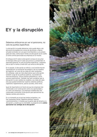 6 Las ventajas de la disrupción Megatendencias para el futuro
Debemos enfocarnos en ver el panorama, no
solo los puntos específicos
La disrupción no puede detenerse; esto puede dejar a las
personas encargadas de la toma de decisiones y líderes
actuales luchando con una gran incertidumbre y una amplia
gama de retos. Cómo hacer frente a la disrupción se ha vuelto
un tema central para todas las empresas en el mundo.
El enfoque de EY sobre la disrupción se basa en escuchar
el mensaje antes que el ruido que provoca y comprender el
panorama general; no solo los puntos específicos. Logramos
esto al abrir el lente a través del cual vemos la disrupción.
En el pasado, la disrupción se refería a una transformación
impulsada por la innovación tecnológica o de los modelos
de negocios, así como de las redes de valor existentes.
Sin embargo, cada vez más observamos que la disrupción
también surge de las políticas públicas, las tendencias
macroeconómicas, ciertos eventos geopolíticos y otros
sucesos significativos. También hay que considerar que la
disrupción no solo cambia los modelos y las redes de valor,
sino que puede transformar nuestros sistemas políticos,
regímenes reglamentarios, pactos sociales, entre otros.
Igual de importante es el hecho de que las empresas han
comenzado a ver la disrupción como una oportunidad y
no como una amenaza. Las empresas establecidas han
comenzado a enfrentar la disrupción para aprovechar los
rápidos cambios del entorno.
En un momento en el que hay tantas incógnitas y no
hay respuestas fáciles, debemos plantear mejores
cuestionamientos. A medida que la gente deje de temerle a la
disrupción y acepte que es inevitable, la pregunta será: ¿cómo
aprovechar las ventajas de la disrupción?
EY y la disrupción
 