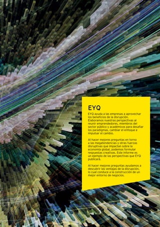 Las ventajas de la disrupción Megatendencias para el futuro 7
EYQ
EYQ ayuda a las empresas a aprovechar
los beneficios de la disrupción.
Elaboramos nuestras perspectivas al
reunir emprendedores, miembros del
sector público y académicos para desafiar
los paradigmas, cambiar el enfoque e
impulsar el cambio.
Al hacer mejores preguntas en torno
a las megatendencias y otras fuerzas
disruptivas que impactan sobre la
economía global, podemos formular
respuestas creativas. Este informe es
un ejemplo de las perspectivas que EYQ
publicará.
Al hacer mejores preguntas ayudamos a
descubrir las ventajas de la disrupción,
lo cual conduce a la construcción de un
mejor entorno de negocios.
 