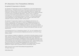 Page 18
EY | Assurance | Tax | Transactions | Advisory
Die globale EY-Organisation im Überblick
Die globale EY-Organisation ist einer der Marktführer in der Wirtschaftsprüfung,
Steuerberatung, Transaktionsberatung und Managementberatung. Mit unserer
Erfahrung, unserem Wissen und unseren Leistungen stärken wir weltweit das
Vertrauen in die Wirtschaft und die Finanzmärkte. Dafür sind wir bestens gerüstet:
mit hervorragend ausgebildeten Mitarbeitern, starken Teams, exzellenten
Leistungen und einem sprichwörtlichen Kundenservice. Unser Ziel ist es, Dinge
voranzubringen und entscheidend besser zu machen – für unsere Mitarbeiter,
unsere Mandanten und die Gesellschaft, in der wir leben. Dafür steht unser
weltweiter Anspruch „Building a better working world“.
Die globale EY-Organisation besteht aus den Mitgliedsunternehmen von
Ernst & Young Global Limited (EYG). Jedes EYG-Mitgliedsunternehmen ist
rechtlich selbstständig und unabhängig und haftet nicht für das Handeln und
Unterlassen der jeweils anderen Mitgliedsunternehmen. Ernst & Young Global
Limited ist eine Gesellschaft mit beschränkter Haftung nach englischem Recht und
erbringt keine Leistungen für Mandanten. Weitere Informationen finden Sie unter
www.ey.com.
In Deutschland ist EY an 21 Standorten präsent. „EY“ und „wir“ beziehen sich in
dieser Publikation auf alle deutschen Mitgliedsunternehmen von Ernst & Young
Global Limited.
Diese Publikation ist lediglich als allgemeine, unverbindliche Information gedacht und kann
daher nicht als Ersatz für eine detaillierte Recherche oder eine fachkundige Beratung oder
Auskunft dienen. Obwohl sie mit größtmöglicher Sorgfalt erstellt wurde, besteht kein
Anspruch auf sachliche Richtigkeit, Vollständigkeit und/oder Aktualität; insbesondere kann
diese Publikation nicht den besonderen Umständen des Einzelfalls Rechnung tragen. Eine
Verwendung liegt damit in der eigenen Verantwortung des Lesers. Jegliche Haftung seitens
der Ernst & Young GmbH Wirtschaftsprüfungsgesellschaft und/oder anderer
Mitgliedsunternehmen der globalen EY-Organisation wird ausgeschlossen. Bei jedem
spezifischen Anliegen sollte ein geeigneter Berater zurate gezogen werden.
©2017 Ernst & Young GmbH Wirtschaftsprüfungsgesellschaft
All Rights Reserved.
www.de.ey.com.
 