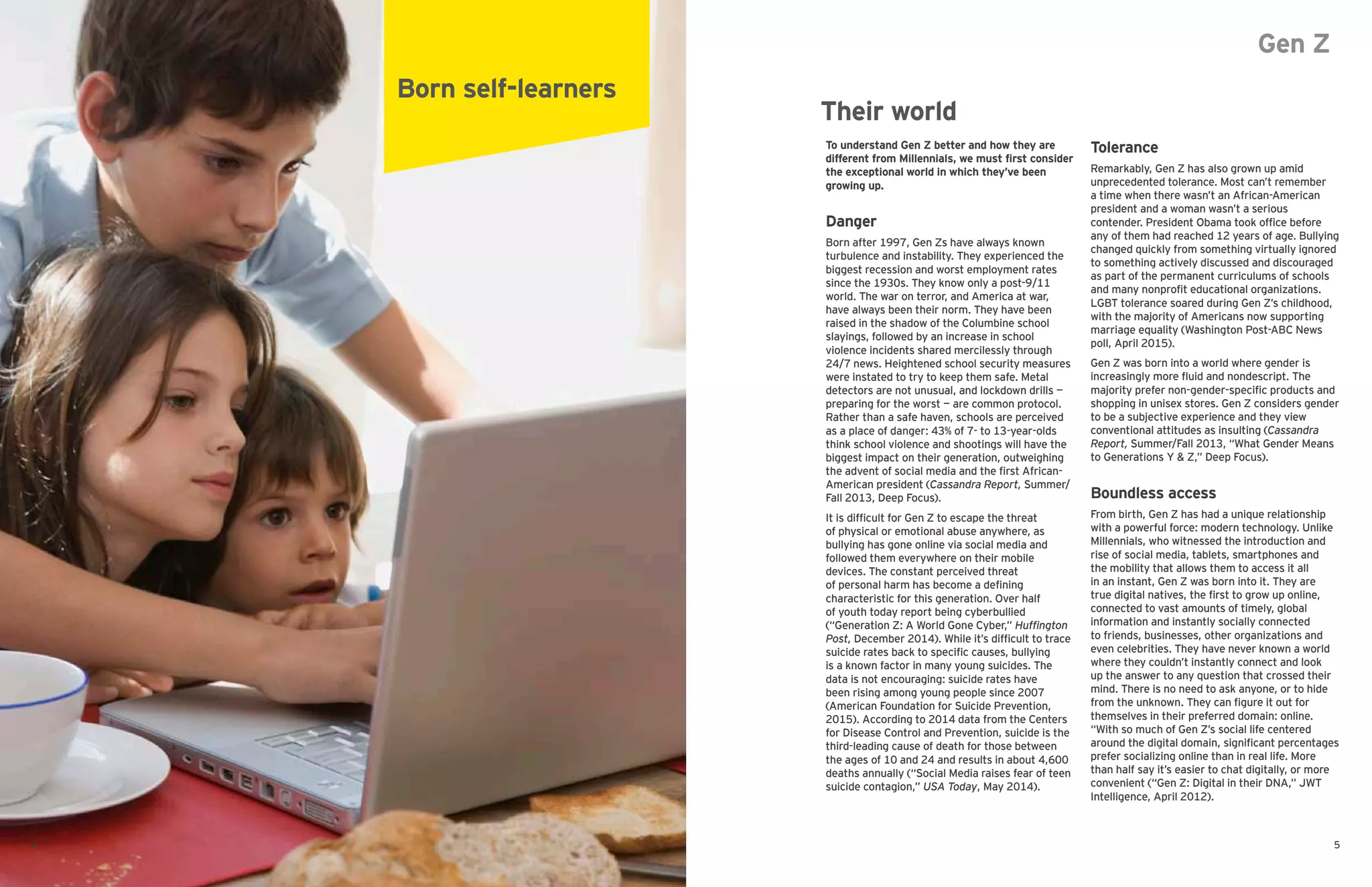 Gen Z
To understand Gen Z better and how they are
different from Millennials, we must first consider
the exceptional world in which they’ve been
growing up.
Danger
Born after 1997, Gen Zs have always known
turbulence and instability. They experienced the
biggest recession and worst employment rates
since the 1930s. They know only a post-9/11
world. The war on terror, and America at war,
have always been their norm. They have been
raised in the shadow of the Columbine school
slayings, followed by an increase in school
violence incidents shared mercilessly through
24/7 news. Heightened school security measures
were instated to try to keep them safe. Metal
detectors are not unusual, and lockdown drills —
preparing for the worst — are common protocol.
Rather than a safe haven, schools are perceived
as a place of danger: 43% of 7- to 13-year-olds
think school violence and shootings will have the
biggest impact on their generation, outweighing
the advent of social media and the first African-
American president (Cassandra Report, Summer/
Fall 2013, Deep Focus).
It is difficult for Gen Z to escape the threat
of physical or emotional abuse anywhere, as
bullying has gone online via social media and
followed them everywhere on their mobile
devices. The constant perceived threat
of personal harm has become a defining
characteristic for this generation. Over half
of youth today report being cyberbullied
(“Generation Z: A World Gone Cyber,” Huffington
Post, December 2014). While it’s difficult to trace
suicide rates back to specific causes, bullying
is a known factor in many young suicides. The
data is not encouraging: suicide rates have
been rising among young people since 2007
(American Foundation for Suicide Prevention,
2015). According to 2014 data from the Centers
for Disease Control and Prevention, suicide is the
third-leading cause of death for those between
the ages of 10 and 24 and results in about 4,600
deaths annually (“Social Media raises fear of teen
suicide contagion,” USA Today, May 2014).
Tolerance
Remarkably, Gen Z has also grown up amid
unprecedented tolerance. Most can’t remember
a time when there wasn’t an African-American
president and a woman wasn’t a serious
contender. President Obama took office before
any of them had reached 12 years of age. Bullying
changed quickly from something virtually ignored
to something actively discussed and discouraged
as part of the permanent curriculums of schools
and many nonprofit educational organizations.
LGBT tolerance soared during Gen Z’s childhood,
with the majority of Americans now supporting
marriage equality (Washington Post-ABC News
poll, April 2015).
Gen Z was born into a world where gender is
increasingly more fluid and nondescript. The
majority prefer non-gender-specific products and
shopping in unisex stores. Gen Z considers gender
to be a subjective experience and they view
conventional attitudes as insulting (Cassandra
Report, Summer/Fall 2013, “What Gender Means
to Generations Y & Z,” Deep Focus).
Boundless access
From birth, Gen Z has had a unique relationship
with a powerful force: modern technology. Unlike
Millennials, who witnessed the introduction and
rise of social media, tablets, smartphones and
the mobility that allows them to access it all
in an instant, Gen Z was born into it. They are
true digital natives, the first to grow up online,
connected to vast amounts of timely, global
information and instantly socially connected
to friends, businesses, other organizations and
even celebrities. They have never known a world
where they couldn’t instantly connect and look
up the answer to any question that crossed their
mind. There is no need to ask anyone, or to hide
from the unknown. They can figure it out for
themselves in their preferred domain: online.
“With so much of Gen Z’s social life centered
around the digital domain, significant percentages
prefer socializing online than in real life. More
than half say it’s easier to chat digitally, or more
convenient (“Gen Z: Digital in their DNA,” JWT
Intelligence, April 2012).
Born self-learners
Their world
54
 