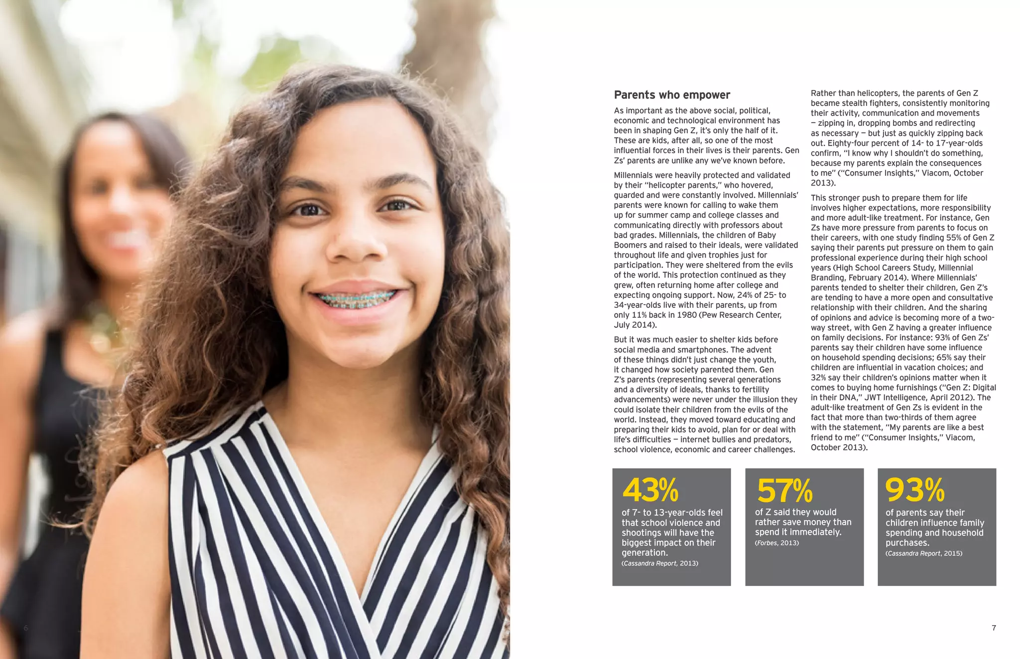 Parents who empower
As important as the above social, political,
economic and technological environment has
been in shaping Gen Z, it’s only the half of it.
These are kids, after all, so one of the most
influential forces in their lives is their parents. Gen
Zs’ parents are unlike any we’ve known before.
Millennials were heavily protected and validated
by their “helicopter parents,” who hovered,
guarded and were constantly involved. Millennials’
parents were known for calling to wake them
up for summer camp and college classes and
communicating directly with professors about
bad grades. Millennials, the children of Baby
Boomers and raised to their ideals, were validated
throughout life and given trophies just for
participation. They were sheltered from the evils
of the world. This protection continued as they
grew, often returning home after college and
expecting ongoing support. Now, 24% of 25- to
34-year-olds live with their parents, up from
only 11% back in 1980 (Pew Research Center,
July 2014).
But it was much easier to shelter kids before
social media and smartphones. The advent
of these things didn’t just change the youth,
it changed how society parented them. Gen
Z’s parents (representing several generations
and a diversity of ideals, thanks to fertility
advancements) were never under the illusion they
could isolate their children from the evils of the
world. Instead, they moved toward educating and
preparing their kids to avoid, plan for or deal with
life’s difficulties — internet bullies and predators,
school violence, economic and career challenges.
Rather than helicopters, the parents of Gen Z
became stealth fighters, consistently monitoring
their activity, communication and movements
— zipping in, dropping bombs and redirecting
as necessary — but just as quickly zipping back
out. Eighty-four percent of 14- to 17-year-olds
confirm, “I know why I shouldn’t do something,
because my parents explain the consequences
to me” (“Consumer Insights,” Viacom, October
2013).
This stronger push to prepare them for life
involves higher expectations, more responsibility
and more adult-like treatment. For instance, Gen
Zs have more pressure from parents to focus on
their careers, with one study finding 55% of Gen Z
saying their parents put pressure on them to gain
professional experience during their high school
years (High School Careers Study, Millennial
Branding, February 2014). Where Millennials’
parents tended to shelter their children, Gen Z’s
are tending to have a more open and consultative
relationship with their children. And the sharing
of opinions and advice is becoming more of a two-
way street, with Gen Z having a greater influence
on family decisions. For instance: 93% of Gen Zs’
parents say their children have some influence
on household spending decisions; 65% say their
children are influential in vacation choices; and
32% say their children’s opinions matter when it
comes to buying home furnishings (“Gen Z: Digital
in their DNA,” JWT Intelligence, April 2012). The
adult-like treatment of Gen Zs is evident in the
fact that more than two-thirds of them agree
with the statement, “My parents are like a best
friend to me” (“Consumer Insights,” Viacom,
October 2013).
of 7- to 13-year-olds feel
that school violence and
shootings will have the
biggest impact on their
generation.
(Cassandra Report, 2013)
of Z said they would
rather save money than
spend it immediately.
(Forbes, 2013)
of parents say their
children influence family
spending and household
purchases.
(Cassandra Report, 2015)
43% 57% 93%
76
 
