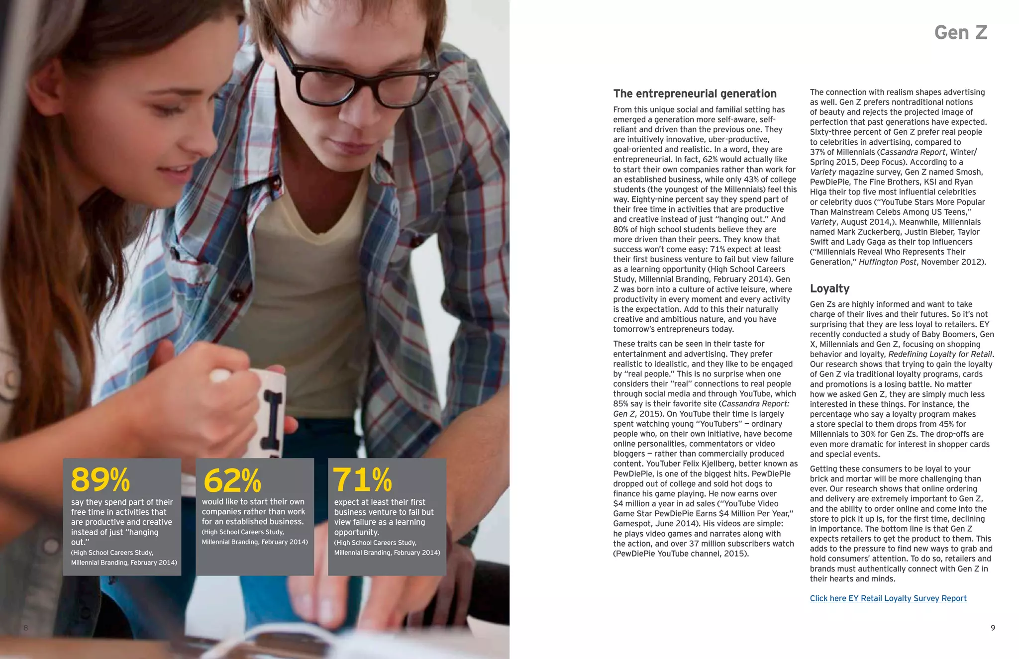 Gen Z
The entrepreneurial generation
From this unique social and familial setting has
emerged a generation more self-aware, self-
reliant and driven than the previous one. They
are intuitively innovative, uber-productive,
goal-oriented and realistic. In a word, they are
entrepreneurial. In fact, 62% would actually like
to start their own companies rather than work for
an established business, while only 43% of college
students (the youngest of the Millennials) feel this
way. Eighty-nine percent say they spend part of
their free time in activities that are productive
and creative instead of just “hanging out.” And
80% of high school students believe they are
more driven than their peers. They know that
success won’t come easy: 71% expect at least
their first business venture to fail but view failure
as a learning opportunity (High School Careers
Study, Millennial Branding, February 2014). Gen
Z was born into a culture of active leisure, where
productivity in every moment and every activity
is the expectation. Add to this their naturally
creative and ambitious nature, and you have
tomorrow’s entrepreneurs today.
These traits can be seen in their taste for
entertainment and advertising. They prefer
realistic to idealistic, and they like to be engaged
by “real people.” This is no surprise when one
considers their ”real” connections to real people
through social media and through YouTube, which
85% say is their favorite site (Cassandra Report:
Gen Z, 2015). On YouTube their time is largely
spent watching young “YouTubers” — ordinary
people who, on their own initiative, have become
online personalities, commentators or video
bloggers — rather than commercially produced
content. YouTuber Felix Kjellberg, better known as
PewDiePie, is one of the biggest hits. PewDiePie
dropped out of college and sold hot dogs to
finance his game playing. He now earns over
$4 million a year in ad sales (“YouTube Video
Game Star PewDiePie Earns $4 Million Per Year,”
Gamespot, June 2014). His videos are simple:
he plays video games and narrates along with
the action, and over 37 million subscribers watch
(PewDiePie YouTube channel, 2015).
The connection with realism shapes advertising
as well. Gen Z prefers nontraditional notions
of beauty and rejects the projected image of
perfection that past generations have expected.
Sixty-three percent of Gen Z prefer real people
to celebrities in advertising, compared to
37% of Millennials (Cassandra Report, Winter/
Spring 2015, Deep Focus). According to a
Variety magazine survey, Gen Z named Smosh,
PewDiePie, The Fine Brothers, KSI and Ryan
Higa their top five most influential celebrities
or celebrity duos (“YouTube Stars More Popular
Than Mainstream Celebs Among US Teens,”
Variety, August 2014,). Meanwhile, Millennials
named Mark Zuckerberg, Justin Bieber, Taylor
Swift and Lady Gaga as their top influencers
(“Millennials Reveal Who Represents Their
Generation,” Huffington Post, November 2012).
Loyalty
Gen Zs are highly informed and want to take
charge of their lives and their futures. So it’s not
surprising that they are less loyal to retailers. EY
recently conducted a study of Baby Boomers, Gen
X, Millennials and Gen Z, focusing on shopping
behavior and loyalty, Redefining Loyalty for Retail.
Our research shows that trying to gain the loyalty
of Gen Z via traditional loyalty programs, cards
and promotions is a losing battle. No matter
how we asked Gen Z, they are simply much less
interested in these things. For instance, the
percentage who say a loyalty program makes
a store special to them drops from 45% for
Millennials to 30% for Gen Zs. The drop-offs are
even more dramatic for interest in shopper cards
and special events.
Getting these consumers to be loyal to your
brick and mortar will be more challenging than
ever. Our research shows that online ordering
and delivery are extremely important to Gen Z,
and the ability to order online and come into the
store to pick it up is, for the first time, declining
in importance. The bottom line is that Gen Z
expects retailers to get the product to them. This
adds to the pressure to find new ways to grab and
hold consumers’ attention. To do so, retailers and
brands must authentically connect with Gen Z in
their hearts and minds.
say they spend part of their
free time in activities that
are productive and creative
instead of just “hanging
out.”
(High School Careers Study,
Millennial Branding, February 2014)
would like to start their own
companies rather than work
for an established business.
(High School Careers Study,
Millennial Branding, February 2014)
expect at least their first
business venture to fail but
view failure as a learning
opportunity.
(High School Careers Study,
Millennial Branding, February 2014)
89% 62% 71%
8 9
Click here EY Retail Loyalty Survey Report
 