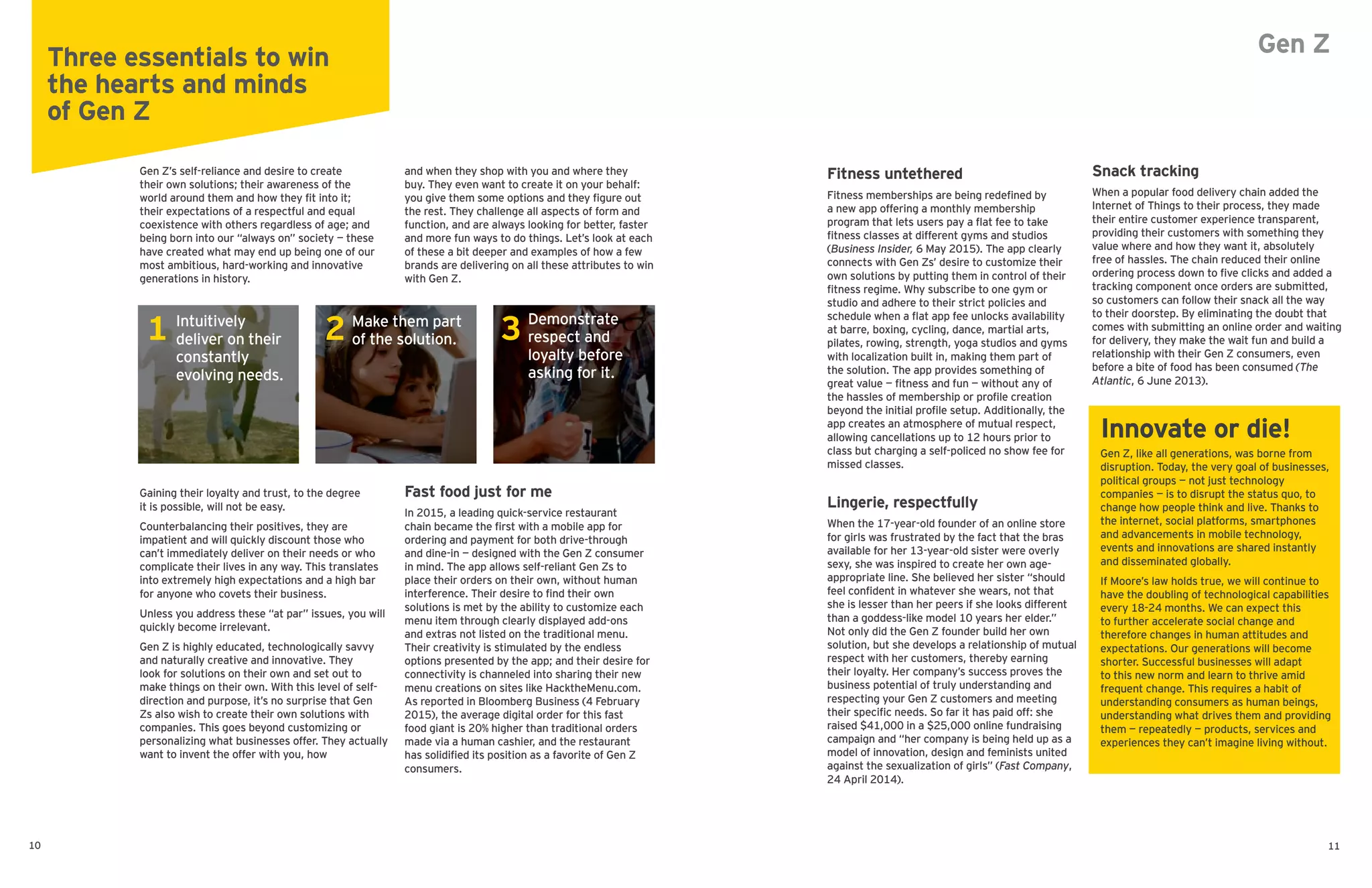 Gen Z’s self-reliance and desire to create
their own solutions; their awareness of the
world around them and how they fit into it;
their expectations of a respectful and equal
coexistence with others regardless of age; and
being born into our “always on” society — these
have created what may end up being one of our
most ambitious, hard-working and innovative
generations in history.
Gaining their loyalty and trust, to the degree
it is possible, will not be easy.
Counterbalancing their positives, they are
impatient and will quickly discount those who
can’t immediately deliver on their needs or who
complicate their lives in any way. This translates
into extremely high expectations and a high bar
for anyone who covets their business.
Unless you address these “at par” issues, you will
quickly become irrelevant.
Gen Z is highly educated, technologically savvy
and naturally creative and innovative. They
look for solutions on their own and set out to
make things on their own. With this level of self-
direction and purpose, it’s no surprise that Gen
Zs also wish to create their own solutions with
companies. This goes beyond customizing or
personalizing what businesses offer. They actually
want to invent the offer with you, how
and when they shop with you and where they
buy. They even want to create it on your behalf:
you give them some options and they figure out
the rest. They challenge all aspects of form and
function, and are always looking for better, faster
and more fun ways to do things. Let’s look at each
of these a bit deeper and examples of how a few
brands are delivering on all these attributes to win
with Gen Z.
Fast food just for me
In 2015, a leading quick-service restaurant
chain became the first with a mobile app for
ordering and payment for both drive-through
and dine-in — designed with the Gen Z consumer
in mind. The app allows self-reliant Gen Zs to
place their orders on their own, without human
interference. Their desire to find their own
solutions is met by the ability to customize each
menu item through clearly displayed add-ons
and extras not listed on the traditional menu.
Their creativity is stimulated by the endless
options presented by the app; and their desire for
connectivity is channeled into sharing their new
menu creations on sites like HacktheMenu.com.
As reported in Bloomberg Business (4 February
2015), the average digital order for this fast
food giant is 20% higher than traditional orders
made via a human cashier, and the restaurant
has solidified its position as a favorite of Gen Z
consumers.
Fitness untethered
Fitness memberships are being redefined by
a new app offering a monthly membership
program that lets users pay a flat fee to take
fitness classes at different gyms and studios
(Business Insider, 6 May 2015). The app clearly
connects with Gen Zs’ desire to customize their
own solutions by putting them in control of their
fitness regime. Why subscribe to one gym or
studio and adhere to their strict policies and
schedule when a flat app fee unlocks availability
at barre, boxing, cycling, dance, martial arts,
pilates, rowing, strength, yoga studios and gyms
with localization built in, making them part of
the solution. The app provides something of
great value — fitness and fun — without any of
the hassles of membership or profile creation
beyond the initial profile setup. Additionally, the
app creates an atmosphere of mutual respect,
allowing cancellations up to 12 hours prior to
class but charging a self-policed no show fee for
missed classes.
Lingerie, respectfully
When the 17-year-old founder of an online store
for girls was frustrated by the fact that the bras
available for her 13-year-old sister were overly
sexy, she was inspired to create her own age-
appropriate line. She believed her sister “should
feel confident in whatever she wears, not that
she is lesser than her peers if she looks different
than a goddess-like model 10 years her elder.”
Not only did the Gen Z founder build her own
solution, but she develops a relationship of mutual
respect with her customers, thereby earning
their loyalty. Her company’s success proves the
business potential of truly understanding and
respecting your Gen Z customers and meeting
their specific needs. So far it has paid off: she
raised $41,000 in a $25,000 online fundraising
campaign and “her company is being held up as a
model of innovation, design and feminists united
against the sexualization of girls” (Fast Company,
24 April 2014).
Snack tracking
When a popular food delivery chain added the
Internet of Things to their process, they made
their entire customer experience transparent,
providing their customers with something they
value where and how they want it, absolutely
free of hassles. The chain reduced their online
ordering process down to five clicks and added a
tracking component once orders are submitted,
so customers can follow their snack all the way
to their doorstep. By eliminating the doubt that
comes with submitting an online order and waiting
for delivery, they make the wait fun and build a
relationship with their Gen Z consumers, even
before a bite of food has been consumed (The
Atlantic, 6 June 2013).
Innovate or die!
Gen Z, like all generations, was borne from
disruption. Today, the very goal of businesses,
political groups — not just technology
companies — is to disrupt the status quo, to
change how people think and live. Thanks to
the internet, social platforms, smartphones
and advancements in mobile technology,
events and innovations are shared instantly
and disseminated globally.
If Moore’s law holds true, we will continue to
have the doubling of technological capabilities
every 18-24 months. We can expect this
to further accelerate social change and
therefore changes in human attitudes and
expectations. Our generations will become
shorter. Successful businesses will adapt
to this new norm and learn to thrive amid
frequent change. This requires a habit of
understanding consumers as human beings,
understanding what drives them and providing
them — repeatedly — products, services and
experiences they can’t imagine living without.
Three essentials to win
the hearts and minds
of Gen Z
Intuitively
deliver on their
constantly
evolving needs.
Make them part
of the solution.
Demonstrate
respect and
loyalty before
asking for it.
1 2 3
10 11
Gen Z
 