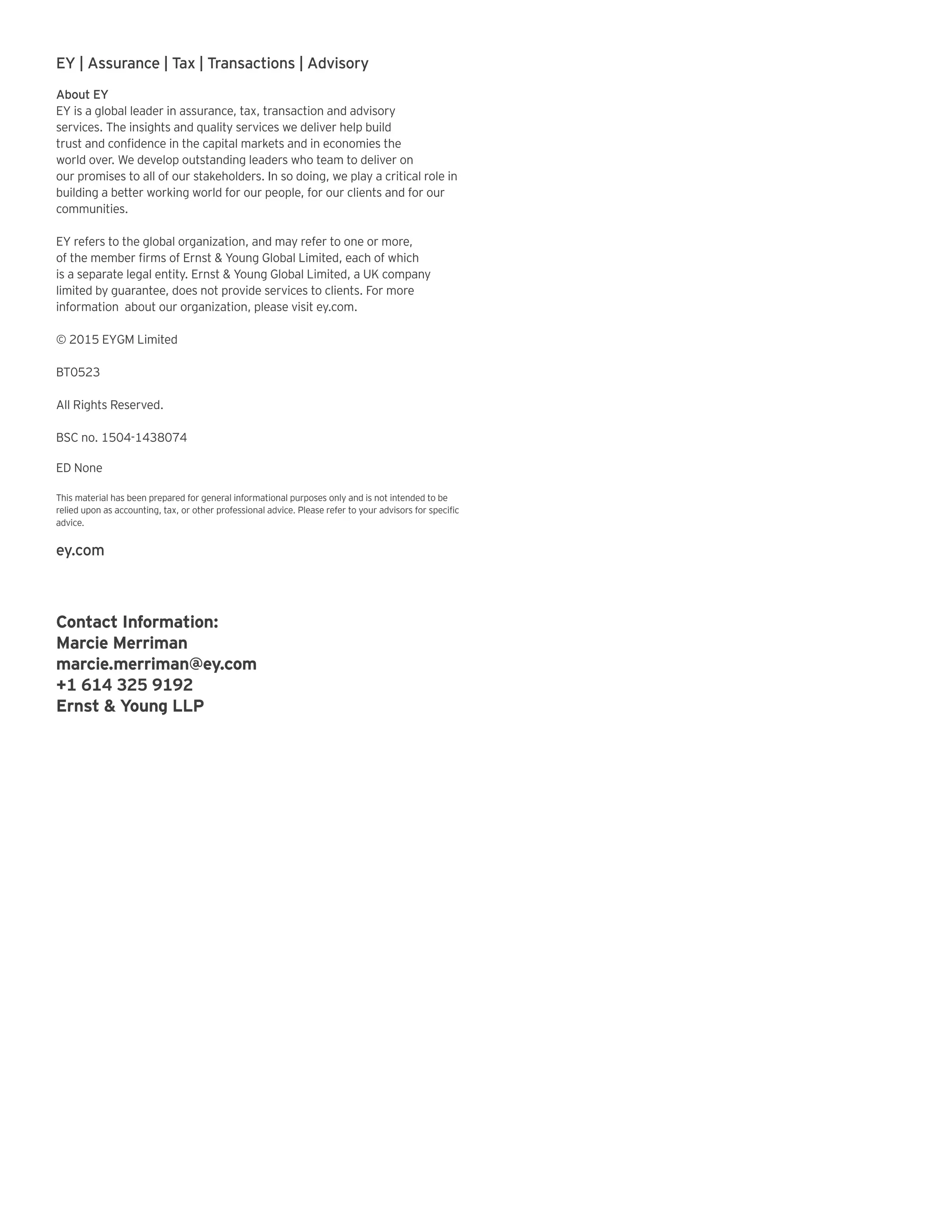 EY | Assurance | Tax | Transactions | Advisory
About EY
EY is a global leader in assurance, tax, transaction and advisory
services. The insights and quality services we deliver help build
trust and confidence in the capital markets and in economies the
world over. We develop outstanding leaders who team to deliver on
our promises to all of our stakeholders. In so doing, we play a critical role in
building a better working world for our people, for our clients and for our
communities.
EY refers to the global organization, and may refer to one or more,
of the member firms of Ernst & Young Global Limited, each of which
is a separate legal entity. Ernst & Young Global Limited, a UK company
limited by guarantee, does not provide services to clients. For more
information about our organization, please visit ey.com.
© 2015 EYGM Limited
BT0523
All Rights Reserved.
BSC no. 1504-1438074
ED None
This material has been prepared for general informational purposes only and is not intended to be
relied upon as accounting, tax, or other professional advice. Please refer to your advisors for specific
advice.
ey.com
Contact Information:
Marcie Merriman
marcie.merriman@ey.com
+1 614 325 9192
Ernst & Young LLP
 