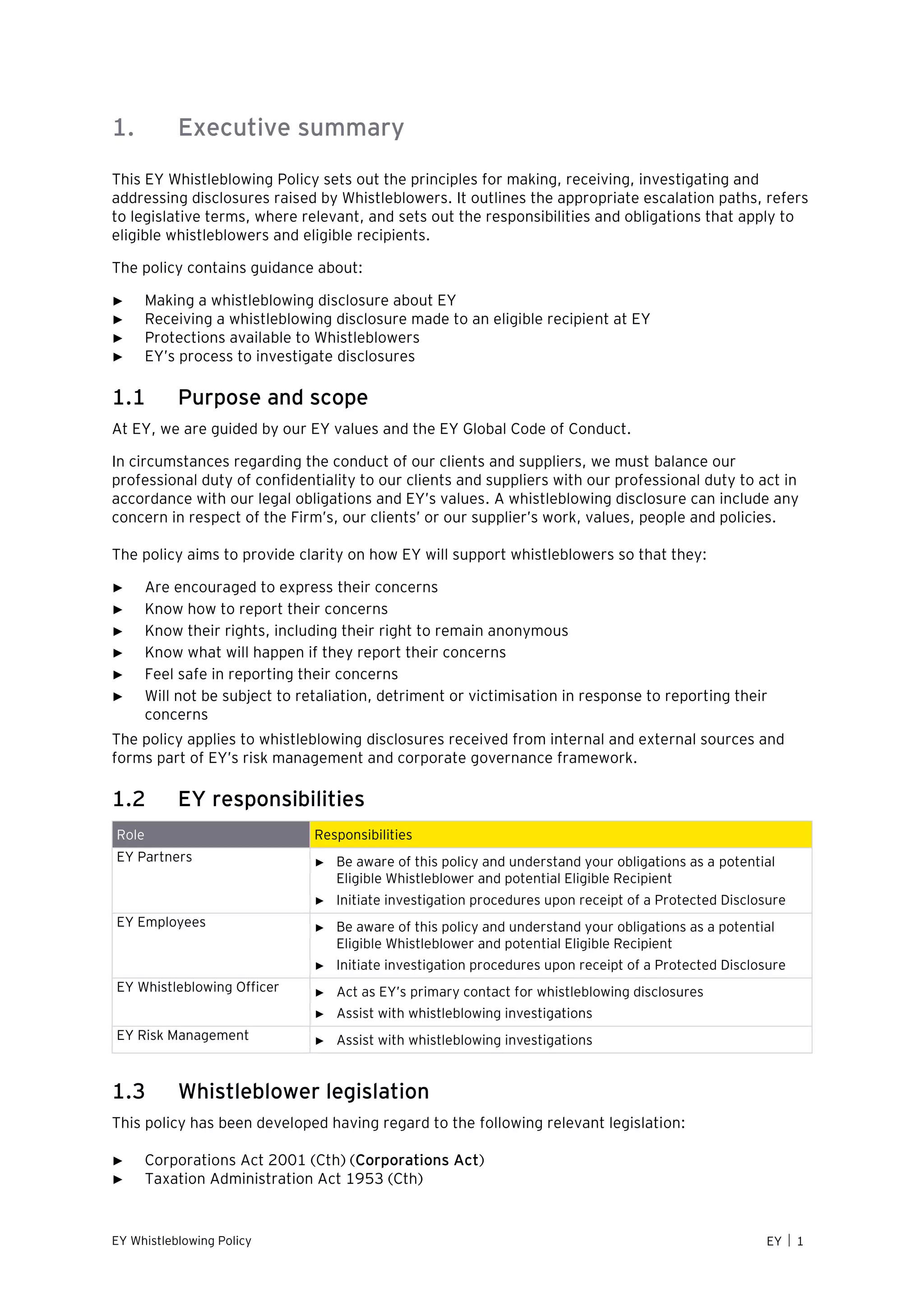 EY Whistleblowing Policy EY  1
1. Executive summary
This EY Whistleblowing Policy sets out the principles for making, receiving, investigating and
addressing disclosures raised by Whistleblowers. It outlines the appropriate escalation paths, refers
to legislative terms, where relevant, and sets out the responsibilities and obligations that apply to
eligible whistleblowers and eligible recipients.
The policy contains guidance about:
► Making a whistleblowing disclosure about EY
► Receiving a whistleblowing disclosure made to an eligible recipient at EY
► Protections available to Whistleblowers
► EY’s process to investigate disclosures
1.1 Purpose and scope
At EY, we are guided by our EY values and the EY Global Code of Conduct.
In circumstances regarding the conduct of our clients and suppliers, we must balance our
professional duty of confidentiality to our clients and suppliers with our professional duty to act in
accordance with our legal obligations and EY’s values. A whistleblowing disclosure can include any
concern in respect of the Firm’s, our clients’ or our supplier’s work, values, people and policies.
The policy aims to provide clarity on how EY will support whistleblowers so that they:
► Are encouraged to express their concerns
► Know how to report their concerns
► Know their rights, including their right to remain anonymous
► Know what will happen if they report their concerns
► Feel safe in reporting their concerns
► Will not be subject to retaliation, detriment or victimisation in response to reporting their
concerns
The policy applies to whistleblowing disclosures received from internal and external sources and
forms part of EY’s risk management and corporate governance framework.
1.2 EY responsibilities
Role Responsibilities
EY Partners ► Be aware of this policy and understand your obligations as a potential
Eligible Whistleblower and potential Eligible Recipient
► Initiate investigation procedures upon receipt of a Protected Disclosure
EY Employees ► Be aware of this policy and understand your obligations as a potential
Eligible Whistleblower and potential Eligible Recipient
► Initiate investigation procedures upon receipt of a Protected Disclosure
EY Whistleblowing Officer ► Act as EY’s primary contact for whistleblowing disclosures
► Assist with whistleblowing investigations
EY Risk Management ► Assist with whistleblowing investigations
1.3 Whistleblower legislation
This policy has been developed having regard to the following relevant legislation:
► Corporations Act 2001 (Cth) (Corporations Act)
► Taxation Administration Act 1953 (Cth)
 