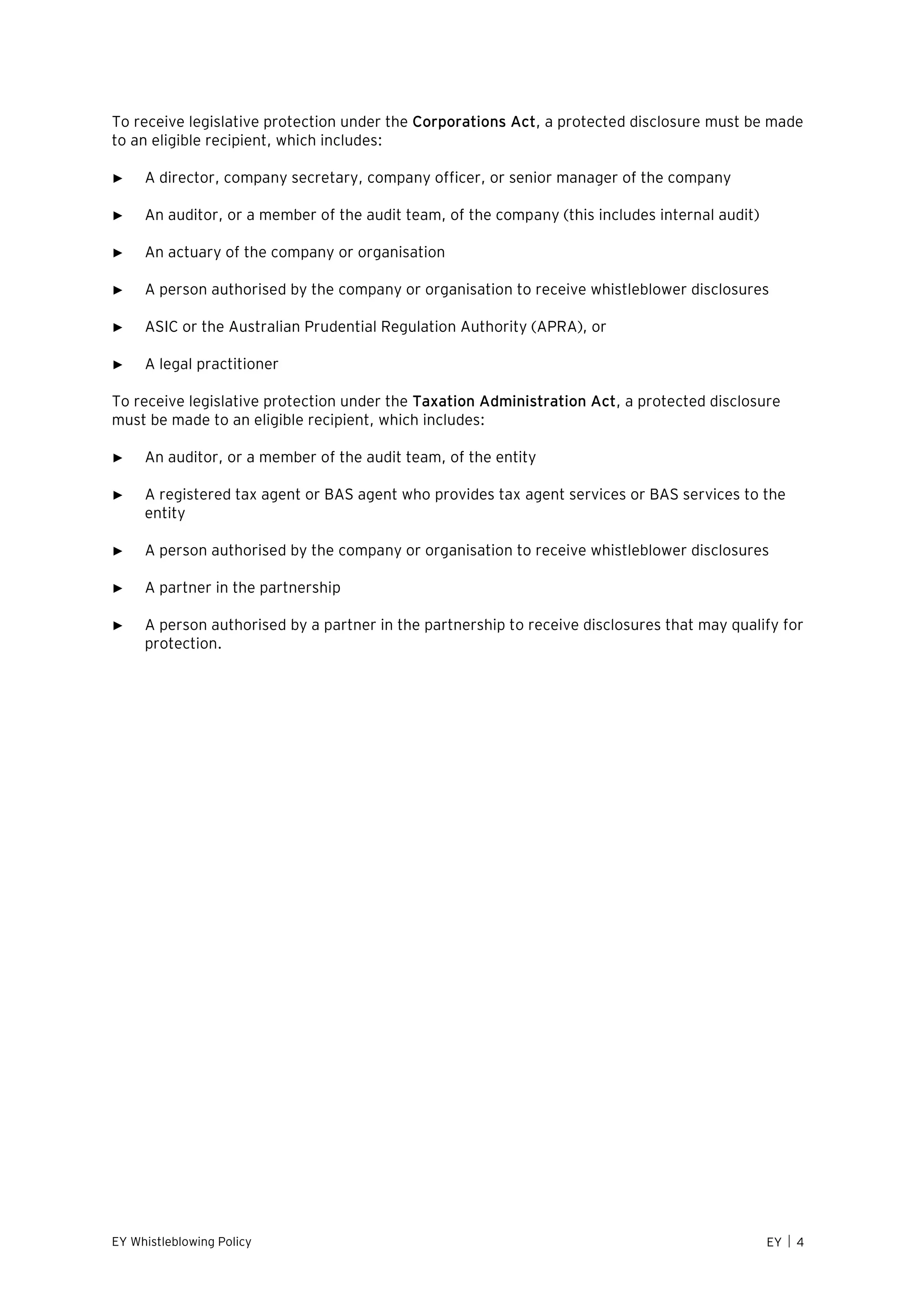 EY Whistleblowing Policy EY  4
To receive legislative protection under the Corporations Act, a protected disclosure must be made
to an eligible recipient, which includes:
► A director, company secretary, company officer, or senior manager of the company
► An auditor, or a member of the audit team, of the company (this includes internal audit)
► An actuary of the company or organisation
► A person authorised by the company or organisation to receive whistleblower disclosures
► ASIC or the Australian Prudential Regulation Authority (APRA), or
► A legal practitioner
To receive legislative protection under the Taxation Administration Act, a protected disclosure
must be made to an eligible recipient, which includes:
► An auditor, or a member of the audit team, of the entity
► A registered tax agent or BAS agent who provides tax agent services or BAS services to the
entity
► A person authorised by the company or organisation to receive whistleblower disclosures
► A partner in the partnership
► A person authorised by a partner in the partnership to receive disclosures that may qualify for
protection.
 