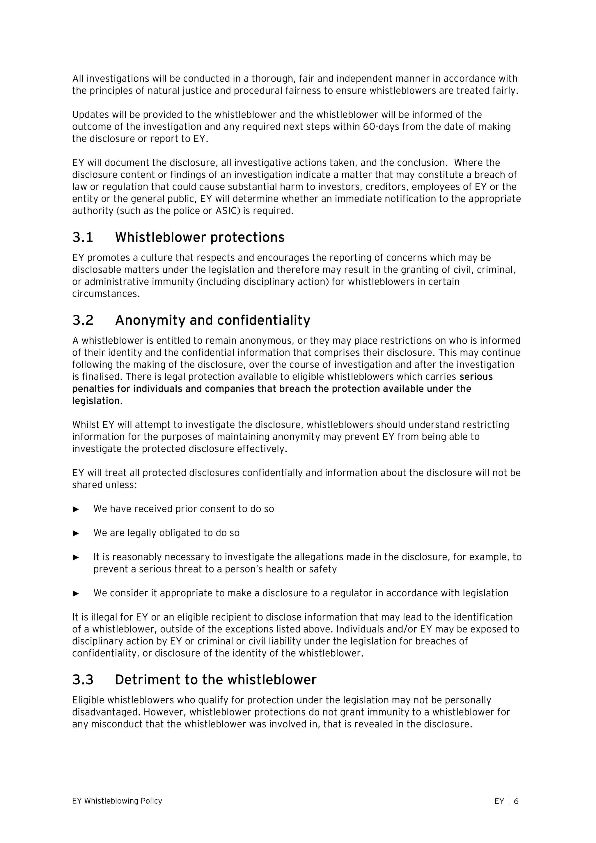 EY Whistleblowing Policy EY  6
All investigations will be conducted in a thorough, fair and independent manner in accordance with
the principles of natural justice and procedural fairness to ensure whistleblowers are treated fairly.
Updates will be provided to the whistleblower and the whistleblower will be informed of the
outcome of the investigation and any required next steps within 60-days from the date of making
the disclosure or report to EY.
EY will document the disclosure, all investigative actions taken, and the conclusion. Where the
disclosure content or findings of an investigation indicate a matter that may constitute a breach of
law or regulation that could cause substantial harm to investors, creditors, employees of EY or the
entity or the general public, EY will determine whether an immediate notification to the appropriate
authority (such as the police or ASIC) is required.
3.1 Whistleblower protections
EY promotes a culture that respects and encourages the reporting of concerns which may be
disclosable matters under the legislation and therefore may result in the granting of civil, criminal,
or administrative immunity (including disciplinary action) for whistleblowers in certain
circumstances.
3.2 Anonymity and confidentiality
A whistleblower is entitled to remain anonymous, or they may place restrictions on who is informed
of their identity and the confidential information that comprises their disclosure. This may continue
following the making of the disclosure, over the course of investigation and after the investigation
is finalised. There is legal protection available to eligible whistleblowers which carries serious
penalties for individuals and companies that breach the protection available under the
legislation.
Whilst EY will attempt to investigate the disclosure, whistleblowers should understand restricting
information for the purposes of maintaining anonymity may prevent EY from being able to
investigate the protected disclosure effectively.
EY will treat all protected disclosures confidentially and information about the disclosure will not be
shared unless:
► We have received prior consent to do so
► We are legally obligated to do so
► It is reasonably necessary to investigate the allegations made in the disclosure, for example, to
prevent a serious threat to a person’s health or safety
► We consider it appropriate to make a disclosure to a regulator in accordance with legislation
It is illegal for EY or an eligible recipient to disclose information that may lead to the identification
of a whistleblower, outside of the exceptions listed above. Individuals and/or EY may be exposed to
disciplinary action by EY or criminal or civil liability under the legislation for breaches of
confidentiality, or disclosure of the identity of the whistleblower.
3.3 Detriment to the whistleblower
Eligible whistleblowers who qualify for protection under the legislation may not be personally
disadvantaged. However, whistleblower protections do not grant immunity to a whistleblower for
any misconduct that the whistleblower was involved in, that is revealed in the disclosure.
 