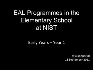 EAL Programmes in the Elementary School  at NIST Early Years – Year 1 Kyla Kopperud 13 September 2011 