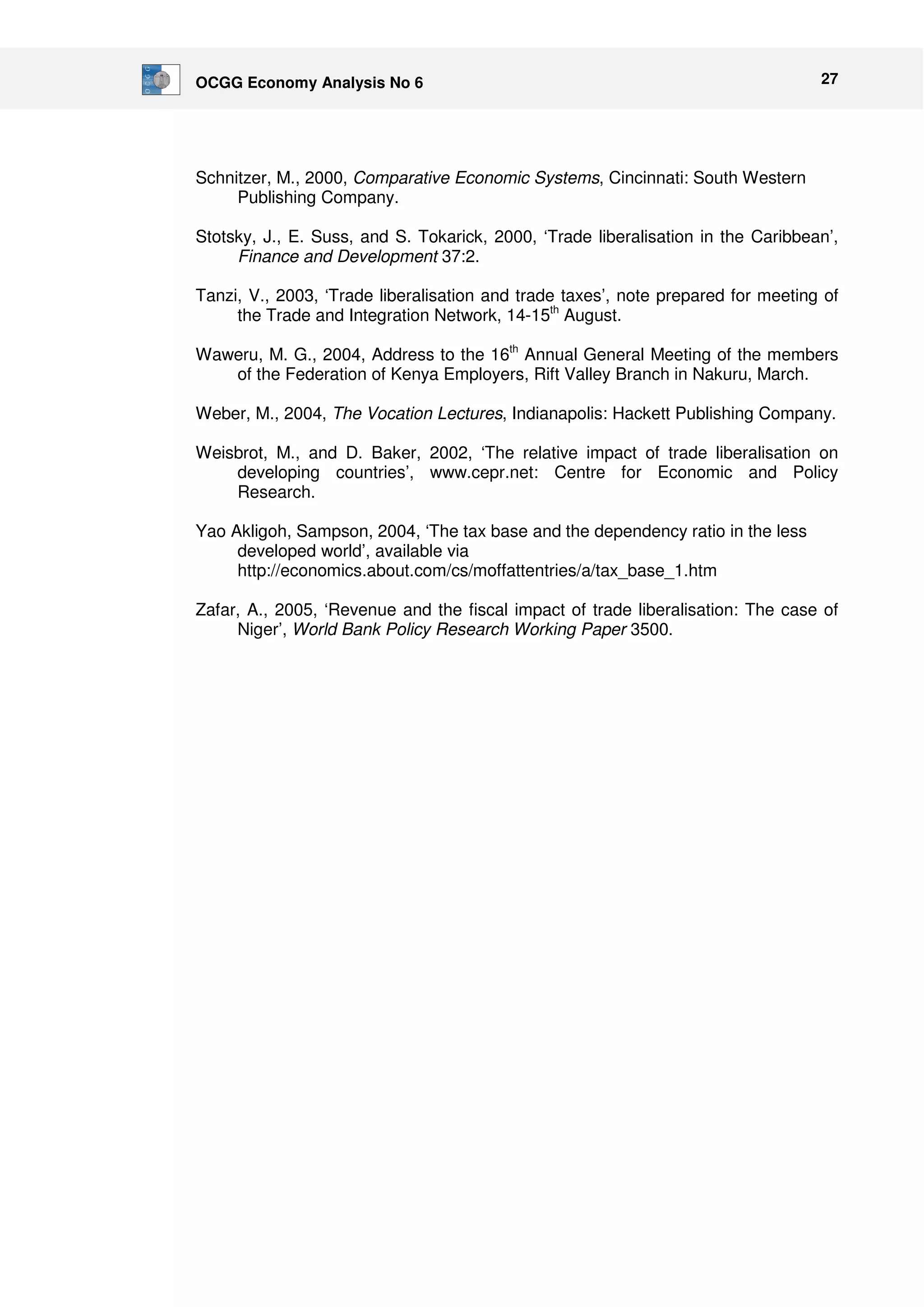 OCGG Economy Analysis No 6 27 
Schnitzer, M., 2000, Comparative Economic Systems, Cincinnati: South Western 
Publishing Company. 
Stotsky, J., E. Suss, and S. Tokarick, 2000, ‘Trade liberalisation in the Caribbean’, 
Finance and Development 37:2. 
Tanzi, V., 2003, ‘Trade liberalisation and trade taxes’, note prepared for meeting of 
the Trade and Integration Network, 14-15th August. 
Waweru, M. G., 2004, Address to the 16th Annual General Meeting of the members 
of the Federation of Kenya Employers, Rift Valley Branch in Nakuru, March. 
Weber, M., 2004, The Vocation Lectures, Indianapolis: Hackett Publishing Company. 
Weisbrot, M., and D. Baker, 2002, ‘The relative impact of trade liberalisation on 
developing countries’, www.cepr.net: Centre for Economic and Policy 
Research. 
Yao Akligoh, Sampson, 2004, ‘The tax base and the dependency ratio in the less 
developed world’, available via 
http://economics.about.com/cs/moffattentries/a/tax_base_1.htm 
Zafar, A., 2005, ‘Revenue and the fiscal impact of trade liberalisation: The case of 
Niger’, World Bank Policy Research Working Paper 3500. 
 