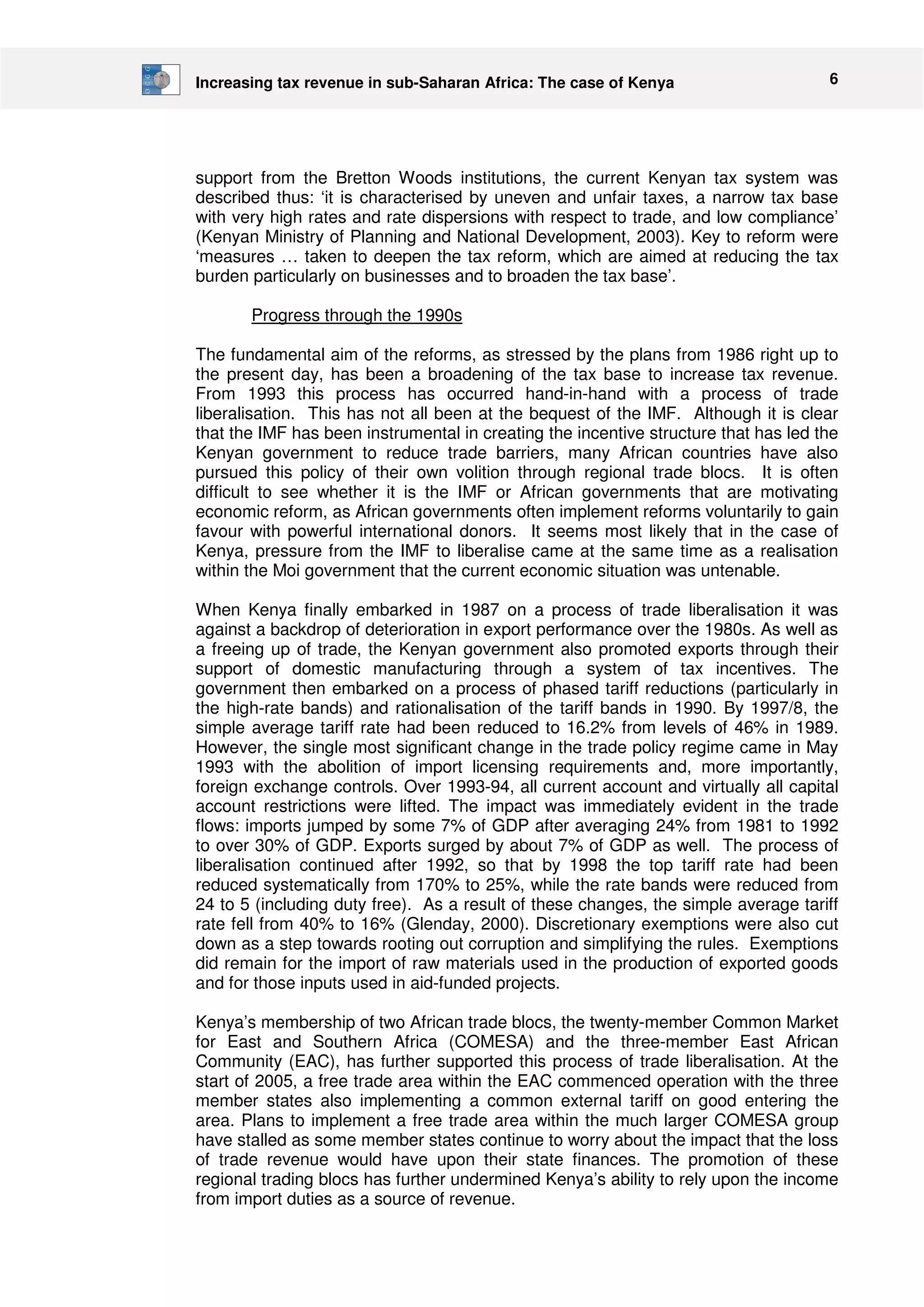Increasing tax revenue in sub-Saharan Africa: The case of Kenya 6 
support from the Bretton Woods institutions, the current Kenyan tax system was 
described thus: ‘it is characterised by uneven and unfair taxes, a narrow tax base 
with very high rates and rate dispersions with respect to trade, and low compliance’ 
(Kenyan Ministry of Planning and National Development, 2003). Key to reform were 
‘measures … taken to deepen the tax reform, which are aimed at reducing the tax 
burden particularly on businesses and to broaden the tax base’. 
Progress through the 1990s 
The fundamental aim of the reforms, as stressed by the plans from 1986 right up to 
the present day, has been a broadening of the tax base to increase tax revenue. 
From 1993 this process has occurred hand-in-hand with a process of trade 
liberalisation. This has not all been at the bequest of the IMF. Although it is clear 
that the IMF has been instrumental in creating the incentive structure that has led the 
Kenyan government to reduce trade barriers, many African countries have also 
pursued this policy of their own volition through regional trade blocs. It is often 
difficult to see whether it is the IMF or African governments that are motivating 
economic reform, as African governments often implement reforms voluntarily to gain 
favour with powerful international donors. It seems most likely that in the case of 
Kenya, pressure from the IMF to liberalise came at the same time as a realisation 
within the Moi government that the current economic situation was untenable. 
When Kenya finally embarked in 1987 on a process of trade liberalisation it was 
against a backdrop of deterioration in export performance over the 1980s. As well as 
a freeing up of trade, the Kenyan government also promoted exports through their 
support of domestic manufacturing through a system of tax incentives. The 
government then embarked on a process of phased tariff reductions (particularly in 
the high-rate bands) and rationalisation of the tariff bands in 1990. By 1997/8, the 
simple average tariff rate had been reduced to 16.2% from levels of 46% in 1989. 
However, the single most significant change in the trade policy regime came in May 
1993 with the abolition of import licensing requirements and, more importantly, 
foreign exchange controls. Over 1993-94, all current account and virtually all capital 
account restrictions were lifted. The impact was immediately evident in the trade 
flows: imports jumped by some 7% of GDP after averaging 24% from 1981 to 1992 
to over 30% of GDP. Exports surged by about 7% of GDP as well. The process of 
liberalisation continued after 1992, so that by 1998 the top tariff rate had been 
reduced systematically from 170% to 25%, while the rate bands were reduced from 
24 to 5 (including duty free). As a result of these changes, the simple average tariff 
rate fell from 40% to 16% (Glenday, 2000). Discretionary exemptions were also cut 
down as a step towards rooting out corruption and simplifying the rules. Exemptions 
did remain for the import of raw materials used in the production of exported goods 
and for those inputs used in aid-funded projects. 
Kenya’s membership of two African trade blocs, the twenty-member Common Market 
for East and Southern Africa (COMESA) and the three-member East African 
Community (EAC), has further supported this process of trade liberalisation. At the 
start of 2005, a free trade area within the EAC commenced operation with the three 
member states also implementing a common external tariff on good entering the 
area. Plans to implement a free trade area within the much larger COMESA group 
have stalled as some member states continue to worry about the impact that the loss 
of trade revenue would have upon their state finances. The promotion of these 
regional trading blocs has further undermined Kenya’s ability to rely upon the income 
from import duties as a source of revenue. 
 