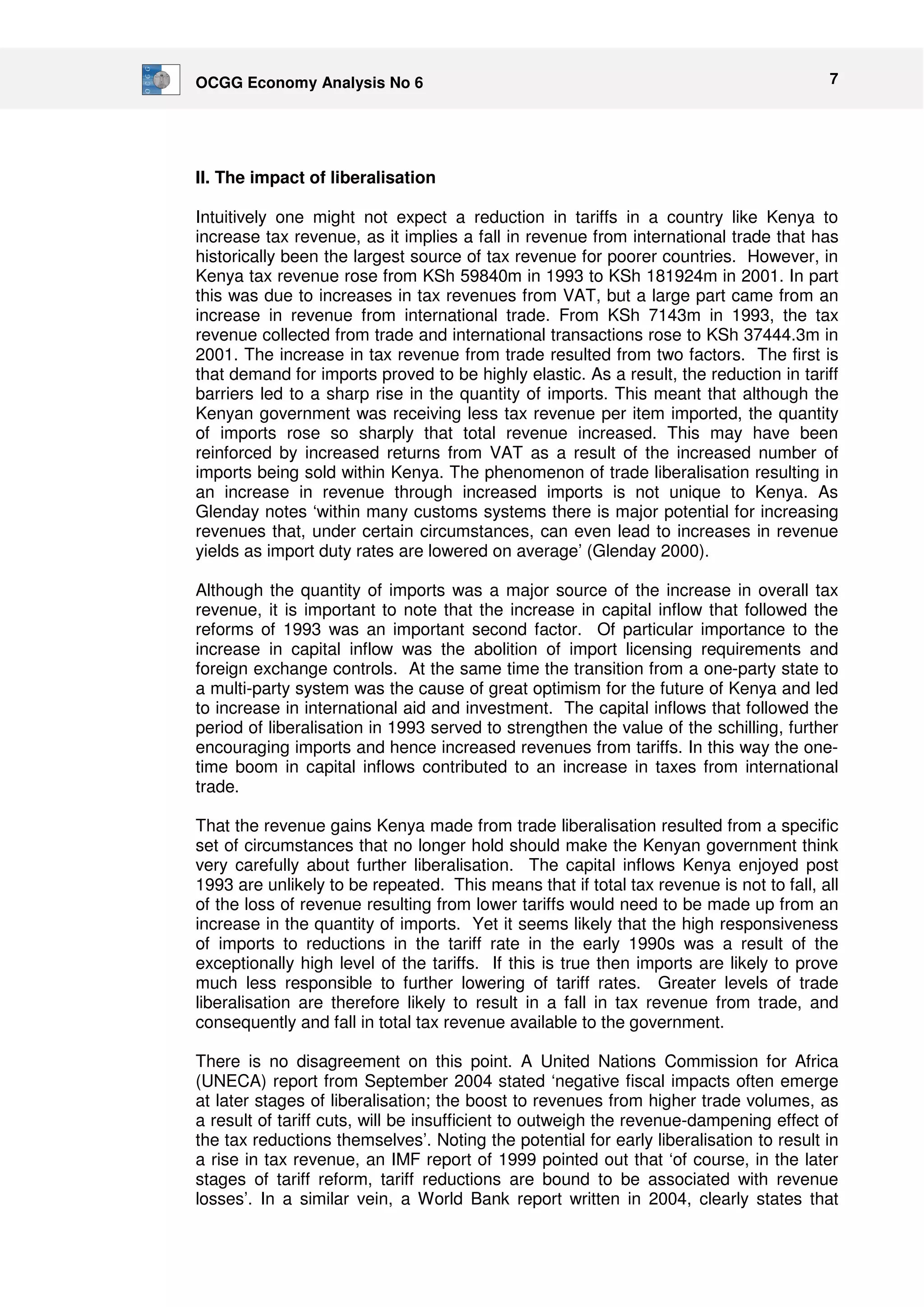 OCGG Economy Analysis No 6 7 
II. The impact of liberalisation 
Intuitively one might not expect a reduction in tariffs in a country like Kenya to 
increase tax revenue, as it implies a fall in revenue from international trade that has 
historically been the largest source of tax revenue for poorer countries. However, in 
Kenya tax revenue rose from KSh 59840m in 1993 to KSh 181924m in 2001. In part 
this was due to increases in tax revenues from VAT, but a large part came from an 
increase in revenue from international trade. From KSh 7143m in 1993, the tax 
revenue collected from trade and international transactions rose to KSh 37444.3m in 
2001. The increase in tax revenue from trade resulted from two factors. The first is 
that demand for imports proved to be highly elastic. As a result, the reduction in tariff 
barriers led to a sharp rise in the quantity of imports. This meant that although the 
Kenyan government was receiving less tax revenue per item imported, the quantity 
of imports rose so sharply that total revenue increased. This may have been 
reinforced by increased returns from VAT as a result of the increased number of 
imports being sold within Kenya. The phenomenon of trade liberalisation resulting in 
an increase in revenue through increased imports is not unique to Kenya. As 
Glenday notes ‘within many customs systems there is major potential for increasing 
revenues that, under certain circumstances, can even lead to increases in revenue 
yields as import duty rates are lowered on average’ (Glenday 2000). 
Although the quantity of imports was a major source of the increase in overall tax 
revenue, it is important to note that the increase in capital inflow that followed the 
reforms of 1993 was an important second factor. Of particular importance to the 
increase in capital inflow was the abolition of import licensing requirements and 
foreign exchange controls. At the same time the transition from a one-party state to 
a multi-party system was the cause of great optimism for the future of Kenya and led 
to increase in international aid and investment. The capital inflows that followed the 
period of liberalisation in 1993 served to strengthen the value of the schilling, further 
encouraging imports and hence increased revenues from tariffs. In this way the one-time 
boom in capital inflows contributed to an increase in taxes from international 
trade. 
That the revenue gains Kenya made from trade liberalisation resulted from a specific 
set of circumstances that no longer hold should make the Kenyan government think 
very carefully about further liberalisation. The capital inflows Kenya enjoyed post 
1993 are unlikely to be repeated. This means that if total tax revenue is not to fall, all 
of the loss of revenue resulting from lower tariffs would need to be made up from an 
increase in the quantity of imports. Yet it seems likely that the high responsiveness 
of imports to reductions in the tariff rate in the early 1990s was a result of the 
exceptionally high level of the tariffs. If this is true then imports are likely to prove 
much less responsible to further lowering of tariff rates. Greater levels of trade 
liberalisation are therefore likely to result in a fall in tax revenue from trade, and 
consequently and fall in total tax revenue available to the government. 
There is no disagreement on this point. A United Nations Commission for Africa 
(UNECA) report from September 2004 stated ‘negative fiscal impacts often emerge 
at later stages of liberalisation; the boost to revenues from higher trade volumes, as 
a result of tariff cuts, will be insufficient to outweigh the revenue-dampening effect of 
the tax reductions themselves’. Noting the potential for early liberalisation to result in 
a rise in tax revenue, an IMF report of 1999 pointed out that ‘of course, in the later 
stages of tariff reform, tariff reductions are bound to be associated with revenue 
losses’. In a similar vein, a World Bank report written in 2004, clearly states that 
 