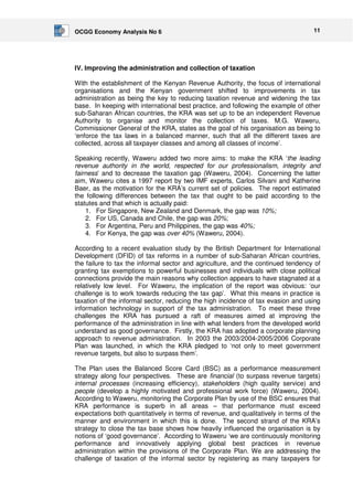 OCGG Economy Analysis No 6 11 
IV. Improving the administration and collection of taxation 
With the establishment of the Kenyan Revenue Authority, the focus of international 
organisations and the Kenyan government shifted to improvements in tax 
administration as being the key to reducing taxation revenue and widening the tax 
base. In keeping with international best practice, and following the example of other 
sub-Saharan African countries, the KRA was set up to be an independent Revenue 
Authority to organise and monitor the collection of taxes. M.G. Waweru, 
Commissioner General of the KRA, states as the goal of his organisation as being to 
‘enforce the tax laws in a balanced manner, such that all the different taxes are 
collected, across all taxpayer classes and among all classes of income’. 
Speaking recently, Waweru added two more aims: to make the KRA ‘the leading 
revenue authority in the world, respected for our professionalism, integrity and 
fairness’ and to decrease the taxation gap (Waweru, 2004). Concerning the latter 
aim, Waweru cites a 1997 report by two IMF experts, Carlos Silvani and Katherine 
Baer, as the motivation for the KRA’s current set of policies. The report estimated 
the following differences between the tax that ought to be paid according to the 
statutes and that which is actually paid: 
1. For Singapore, New Zealand and Denmark, the gap was 10%; 
2. For US, Canada and Chile, the gap was 20%; 
3. For Argentina, Peru and Philippines, the gap was 40%; 
4. For Kenya, the gap was over 40% (Waweru, 2004). 
According to a recent evaluation study by the British Department for International 
Development (DFID) of tax reforms in a number of sub-Saharan African countries, 
the failure to tax the informal sector and agriculture, and the continued tendency of 
granting tax exemptions to powerful businesses and individuals with close political 
connections provide the main reasons why collection appears to have stagnated at a 
relatively low level. For Waweru, the implication of the report was obvious: ‘our 
challenge is to work towards reducing the tax gap’. What this means in practice is 
taxation of the informal sector, reducing the high incidence of tax evasion and using 
information technology in support of the tax administration. To meet these three 
challenges the KRA has pursued a raft of measures aimed at improving the 
performance of the administration in line with what lenders from the developed world 
understand as good governance. Firstly, the KRA has adopted a corporate planning 
approach to revenue administration. In 2003 the 2003/2004-2005/2006 Corporate 
Plan was launched, in which the KRA pledged to ‘not only to meet government 
revenue targets, but also to surpass them’. 
The Plan uses the Balanced Score Card (BSC) as a performance measurement 
strategy along four perspectives. These are financial (to surpass revenue targets) 
internal processes (increasing efficiency), stakeholders (high quality service) and 
people (develop a highly motivated and professional work force) (Waweru, 2004). 
According to Waweru, monitoring the Corporate Plan by use of the BSC ensures that 
KRA performance is superb in all areas – that performance must exceed 
expectations both quantitatively in terms of revenue, and qualitatively in terms of the 
manner and environment in which this is done. The second strand of the KRA’s 
strategy to close the tax base shows how heavily influenced the organisation is by 
notions of ‘good governance’. According to Waweru ‘we are continuously monitoring 
performance and innovatively applying global best practices in revenue 
administration within the provisions of the Corporate Plan. We are addressing the 
challenge of taxation of the informal sector by registering as many taxpayers for 
 