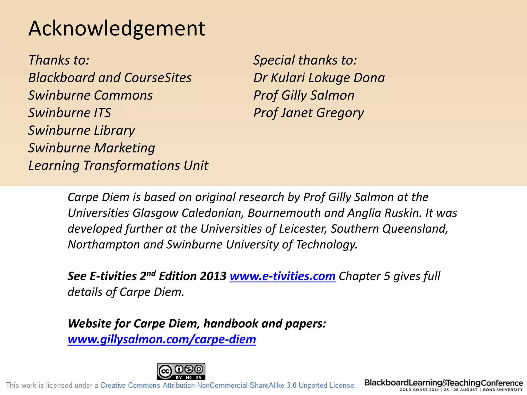 Acknowledgement 
Thanks to: 
Blackboard and CourseSites 
Swinburne Commons 
Swinburne ITS 
Swinburne Library 
Swinburne Marketing 
Learning Transformations Unit 
Special thanks to: 
Dr Kulari Lokuge Dona 
Prof Gilly Salmon 
Prof Janet Gregory 
Carpe Diem is based on original research by Prof Gilly Salmon at the 
Universities Glasgow Caledonian, Bournemouth and Anglia Ruskin. It was 
developed further at the Universities of Leicester, Southern Queensland, 
Northampton and Swinburne University of Technology. 
See E-tivities 2nd Edition 2013 www.e-tivities.com Chapter 5 gives full 
details of Carpe Diem. 
Website for Carpe Diem, handbook and papers: 
www.gillysalmon.com/carpe-diem 
