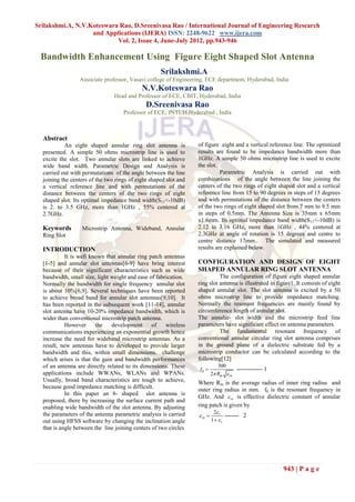 Srilakshmi.A, N.V.Koteswara Rao, D.Sreenivasa Rao / International Journal of Engineering Research
                   and Applications (IJERA) ISSN: 2248-9622 www.ijera.com
                           Vol. 2, Issue 4, June-July 2012, pp.943-946

 Bandwidth Enhancement Using Figure Eight Shaped Slot Antenna
                                                    Srilakshmi.A
                 Associate professor, Vasavi college of Engineering, ECE department, Hyderabad, India
                                            N.V.Koteswara Rao
                                Head and Professor of ECE, CBIT, Hyderabad, India
                                              D.Sreenivasa Rao
                                    Professor of ECE, JNTUH,Hyderabad , India



  Abstract
           An eight shaped annular ring slot antenna is           of figure eight and a vertical reference line. The optimized
  presented. A simple 50 ohms microstrip line is used to          results are found to be impedance bandwidth more than
  excite the slot. Two annular slots are linked to achieve        1GHz. A simple 50 ohms microstrip line is used to excite
  wide band width. Parametric Design and Analysis is              the slot.
  carried out with permutations of the angle between the line               Parametric Analysis is carried out with
  joining the centers of the two rings of eight shaped slot and   combinations of the angle between the line joining the
  a vertical reference line and with permutations of the          centers of the two rings of eight shaped slot and a vertical
  distance between the centers of the two rings of eight          reference line from 15 to 90 degrees in steps of 15 degrees
  shaped slot. Its optimal impedance band width(S11<-10dB)        and with permutations of the distance between the centers
  is 2. to 3.5 GHz, more than 1GHz , 55% centered at              of the two rings of eight shaped slot from 7 mm to 9.5 mm
  2.7GHz.                                                         in steps of 0.5mm. The Antenna Size is 35mm x 65mm
                                                                  x1.6mm. Its optimal impedance band width(S 11<-10dB) is
  Keywords        Microstrip Antenna, Wideband, Annular           2.12 to 3.16 GHz, more than 1GHz , 44% centered at
  Ring Slot                                                       2.3GHz at angle of rotation is 15 degrees and centre to
                                                                  centre distance 17mm.. The simulated and measured
  INTRODUCTION                                                    results are explained below.
            It is well known that annular ring patch antennas
  [1-5] and annular slot antennas[6-9] have bring interest        CONFIGURATION AND DESIGN OF EIGHT
  because of their significant characteristics such as wide       SHAPED ANNULAR RING SLOT ANTENNA
  bandwidth, small size, light weight and ease of fabrication.              The configuration of figure eight shaped annular
  Normally the bandwidth for single frequency annular slot        ring slot antenna is illustrated in figure1. It consists of eight
  is about 10%[6,9]. Several techniques have been reported        shaped annular slot. The slot antenna is excited by a 50
  to achieve broad band for annular slot antennas[9,10]. It       ohms microstrip line to provide impedance matching.
  has been reported in the subsequent work [11-14], annular       Normally the resonant frequencies are mainly found by
  slot antenna have 10-20% impedance bandwidth, which is          circumference length of annular slot.
  wider than conventional microstrip patch antenna.               The annular- slot width and the microstrip feed line
            However      the   development       of   wireless    parameters have significant effect on antenna parameters.
  communications experiencing an exponential growth hence                   The fundamental resonant frequency of
  increase the need for wideband microstrip antennas. As a        conventional annular circular ring slot antenna comprises
  result, new antennas have to developed to provide larger        in the ground plane of a dielectric substrate fed by a
  bandwidth and this, within small dimensions. challenge          microstrip conductor can be calculated according to the
  which arises is that the gain and bandwidth performances        following[12]
  of an antenna are directly related to its dimensions. These               300
                                                                  f0               ------------- 1
  applications include WWANs, WLANs and WPANs.                           2 Rm  re
  Usually, broad band characteristics are tough to achieve,       Where Rm is the average radius of inner ring radius and
  because good impedance matching is difficult.                   outer ring radius in mm. f0 is the resonant frequency in
            In this paper an 8- shaped slot antenna is
                                                                  GHz. And  re is effective dielectric constant of annular
  proposed, there by increasing the surface current path and
  enabling wide bandwidth of the slot antenna. By adjusting       ring patch is given by
                                                                          2 r
  the parameters of the antenna parametric analysis is carried     re         ------- 2
  out using HFSS software by changing the inclination angle              1  r
  that is angle between the line joining centers of two circles




                                                                                                        943 | P a g e
 