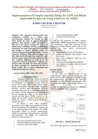 K.Shiva Kumar, P.Deepthi / International Journal of Engineering Research and Applications
                    (IJERA)        ISSN: 2248-9622     www.ijera.com
                  Vol. 3, Issue 1, January -February 2013, pp.1005-1010

Implementation of Complex interface bridge for LOW and HIGH
      bandwidth Peripherals Using AXI4-Lite for AMBA
                               K.SHIVA KUMAR, P.DEEPTHI
                                            BSIT,JNTUH,Chevella
                                             SDGI,JNTUH,IBP



Abstract—The Advanced Microcontroller Bus                   •    Advanced Peripheral Bus (APB)
Architecture (AMBA) is a widely used                        •    Advanced Trace Bus (ATB)
interconnection standard for System on Chip
(SoC) design. In order to support high-speed                 AXI, the next generation of AMBA interface
pipelined data transfers, AMBA 4.0 supports a            defined in the AMBA 4.0 specification, is targeted at
rich set of bus signals, making the analysis of          high performance; high clock frequency system
AMBA-based embedded systems a challenging                designs and includes features which make it very
Proposition. The goal of this paper is to synthesize     suitable    for     high   speed     sub-micrometer
and simulate a complex interface bridge for              interconnections.
Advanced High performance Bus (AHB) as well as                 Separate address/control and data phases
Advanced Peripheral Bus (APB) to support for                   support for unaligned data transfers using
both high bandwidth and low bandwidth data                        byte strobes
transfer using a single AXI4.0 lite transaction. The           burst based transactions with only start
data transition distinction is made by N- bit                     address issued
comparator which is designed for switching over                issuing of multiple outstanding addresses
between APB and AHB. The Paper also involves                   easy addition of register stages to provide
the Back annotation for Synthesized Net list of                   timing closure
Bridge module and to perform Functional and
Timing Simulation using Xilinx.                          II.TOP VIEW
                                                         2.1Block Diagram
   Keywords-SoC; AMBA; AXI; APB; AHB                        In this study, we focused mainly on the
                                                         implementation aspect of an AXI4-Lite to APB
              I. INTRODUCTION                            bridge and also AHB bridge. It is required to bridge
          Integrated circuits has entered the era of     the communication gap between low bandwidth
System-on-a-Chip (SoC), which refers to integrating      peripherals on APB with the high bandwidth ARM
all components of a computer or other electronic         Processors and/or other     high-speed devices on
system into a single chip. It may contain digital,       AHB.                        This                    is
analog, mixed-signal, and often radio -frequency         to ensure that there is no data loss between AXI4.0 to
functions – all on a single chip substrate. With the     AHB and AXI4.0 to APB or wise versa.
increasing design size, IP is an inevitable choice for
SoC design. And the widespread use of all kinds of
IPs has changed the nature of the design flow,
making On-Chip Buses (OCB) essential to the
design. Of all OCBs existing in the market, the
AMBA bus system is widely used as the de facto
standard SoC bus.
        On March 8, 2010, ARM announced
availability of the AMBA 4.0 specifications. As the
de facto standard SoC bus, AMBA bus is widely used
in the high-performance SoC designs. The AMBA
specification defines an on-chip communication
standard for designing high-performance embedded
microcontrollers. The AMBA 4.0 specification
defines five buses/interfaces [1]:

   •   Advanced extensible Interface (AXI)
   •   Advanced High-performance Bus (AHB)                       FIGURE 1. BLOCK DIAGRAM
   •   Advanced System Bus (ASB)
                                                         The APB bridge provides an interface between the

                                                                                              1005 | P a g e
 