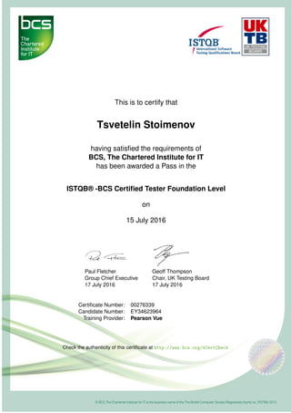 This is to certify that
Tsvetelin Stoimenov
having satisﬁed the requirements of
BCS, The Chartered Institute for IT
has been awarded a Pass in the
ISTQB® -BCS Certiﬁed Tester Foundation Level
on
15 July 2016
Paul Fletcher
Group Chief Executive
17 July 2016
Geoff Thompson
Chair, UK Testing Board
17 July 2016
Certiﬁcate Number: 00276339
Candidate Number: EY34623964
Training Provider: Pearson Vue
Check the authenticity of this certiﬁcate at http://www.bcs.org/eCertCheck
 