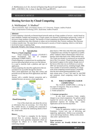 A. Mallikarjuna et al. Int. Journal of Engineering Research and Application
ISSN : 2248-9622, Vol. 3, Issue 5, Sep-Oct 2013, pp.869-874

RESEARCH ARTICLE

www.ijera.com

OPEN ACCESS

Hosting Services by Cloud Computing
A. Mallikarjuna1, S. Madhuri2
1
2

Research Scholar, Dept. of Computer Science, S.V. University, Tirupati, Andhra Pradesh.
Dept. of Information Technology,JNTU, Hyderabad, Andhra Pradesh.

Abstract
Cloud computing is basically an Internet-based network made up of large numbers of servers - mostly based on
open standards, modular and inexpensive. Clouds contain vast amounts of information and provide a variety of
services to large numbers of people. The benefits of cloud computing are Reduced Data Leakage, Decrease
evidence acquisition time, they eliminate or reduce service downtime, they Forensic readiness, they Decrease
evidence transfer time. The main factor to be discussed is security of cloud computing, which is a risk factor
involved in major computing fields.
Keywords: Metaphor, data leakage, forensic, cloud, hosted services.

I.

Introduction

What is a Cloud computing?
Cloud computing is Internet- ("CLOUD-")
based development and use of computer
technology("COMPUTING").
Cloud computing is a general term for anything that
involves delivering hosted services over the Internet.
It is used to describe both a platform and type of
application.
Cloud computing also describes applications that are
extended to be accessible through the Internet.
These cloud applications use large data centers and
powerful servers that host Web applications and Web
services.
Anyone with a suitable Internet connection and a
standard browser can access a cloud application.

dates back to 1960 when John McCarthy opined that
"computation may someday be organized as a public
utility" (indeed it shares characteristics with service
bureaus which date back to the 1960s) and the term
The Cloud was already in commercial use around the
turn of the 21st century. Cloud computing solutions
had started to appear on the market, though most of
the focus at this time was on Software as a service.
2007 saw increased activity, including Goggle, IBM
And a number of universities embarking on a large
scale cloud computing research project, around the
time the term started gaining popularity in the
main stream press. It was a hot topic by mid-2008
and numerous cloud computing events had been
scheduled.

II.

WHAT IS DRIVING CLOUD
COMPUTING?

The CLOUD COMPUTING is driving in
two types of categories .They are as follows:
1. Customer perspective
2. Vendor perspective

User of the cloud only care about the service
or information they are accessing - be it from their
PCs, mobile devices, or anything else connected to
the Internet - not about the underlying details of how
the cloud works.
History:
The Cloud is a metaphor for the Internet,
derived from its common depiction in network
diagrams (or more generally components which are
managed by others) as a cloud outline. The
underlying concept
www.ijera.com

1. Customer perspective:
In one word: economics Faster, simpler,
cheaper to use cloud computation. No upfront capital
required for servers and storage. No ongoing for
operational expenses for running data
center.
Application can be run from anywhere.
2. Vendor perspective:
Easier for application vendors to reach new
Customers. Lowest cost way of delivering and
supporting applications. Ability to use commodity
server and storage hardware. Ability to drive down
data center operational cots.
Types of services:
These services are broadly divided into three
categories:
869 | P a g e

 