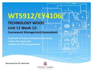 WT5912/EY4106:TECHNOLOGY WOODUnit 11 Week 12:Coursework Management/Assessment Department of Design & Manufacturing Technology Lecturer: Mr. Joseph Lyster  Academic Year 2011: Spring Semester Notes prepared by: Mr. Joseph Lyster 