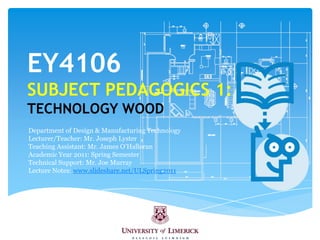 EY4106SUBJECT PEDAGOGICS 1:TECHNOLOGY WOOD Department of Design & Manufacturing Technology Lecturer/Teacher: Mr. Joseph Lyster  Teaching Assistant: Mr. James O’Halloran Academic Year 2011: Spring Semester Technical Support: Mr. Joe Murray Lecture Notes: www.slideshare.net/ULSpring2011 