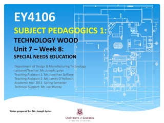 EY4106SUBJECT PEDAGOGICS 1:TECHNOLOGY WOODUnit 7 – Week 8:SPECIAL NEEDS EDUCATION Department of Design & Manufacturing Technology Lecturer/Teacher: Mr. Joseph Lyster  Teaching Assistant 1: Mr. Jonathan Spillane Teaching Assistant 2: Mr. James O’Halloran Academic Year 2011: Spring Semester Technical Support: Mr. Joe Murray Notes prepared by: Mr. Joseph Lyster 