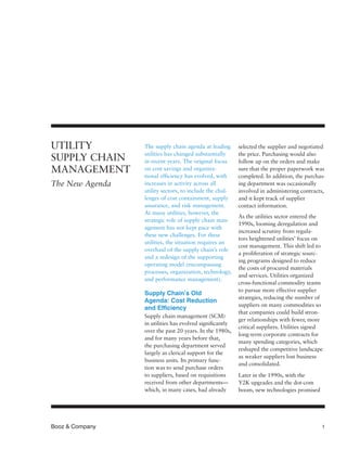 Booz & Company	 1
The supply chain agenda at leading
utilities has changed substantially
in recent years. The original focus
on cost savings and organiza-
tional efficiency has evolved, with
increases in activity across all
utility sectors, to include the chal-
lenges of cost containment, supply
assurance, and risk management.
At many utilities, however, the
strategic role of supply chain man-
agement has not kept pace with
these new challenges. For these
utilities, the situation requires an
overhaul of the supply chain’s role
and a redesign of the supporting
operating model (encompassing
processes, organization, technology,
and performance management).
Supply Chain’s Old
Agenda: Cost Reduction
and Efficiency
Supply chain management (SCM)
in utilities has evolved significantly
over the past 20 years. In the 1980s,
and for many years before that,
the purchasing department served
largely as clerical support for the
business units. Its primary func-
tion was to send purchase orders
to suppliers, based on requisitions
received from other departments—
which, in many cases, had already
UTILITY
SUPPLY CHAIN
MANAGEMENT
The New Agenda
selected the supplier and negotiated
the price. Purchasing would also
follow up on the orders and make
sure that the proper paperwork was
completed. In addition, the purchas-
ing department was occasionally
involved in administering contracts,
and it kept track of supplier
contact information.
As the utilities sector entered the
1990s, looming deregulation and
increased scrutiny from regula-
tors heightened utilities’ focus on
cost management. This shift led to
a proliferation of strategic sourc-
ing programs designed to reduce
the costs of procured materials
and services. Utilities organized
cross-functional commodity teams
to pursue more effective supplier
strategies, reducing the number of
suppliers on many commodities so
that companies could build stron-
ger relationships with fewer, more
critical suppliers. Utilities signed
long-term corporate contracts for
many spending categories, which
reshaped the competitive landscape
as weaker suppliers lost business
and consolidated.
Later in the 1990s, with the
Y2K upgrades and the dot-com
boom, new technologies promised
 