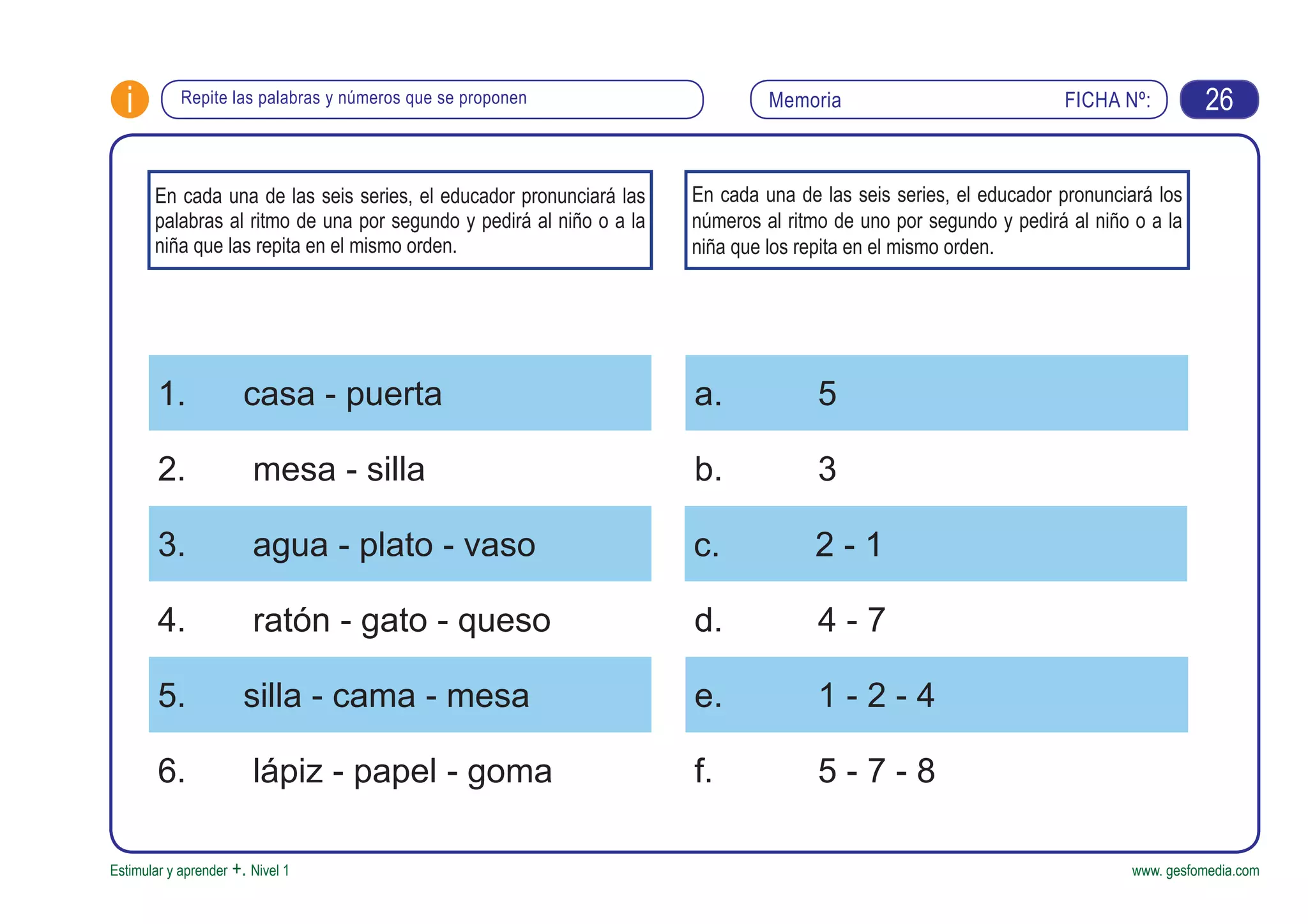 FICHA Nº:i
Estimular y aprender +. Nivel 1 www. gesfomedia.com
MemoriaRepite las palabras y números que se proponen 26
En cada una de las seis series, el educador pronunciará las
palabras al ritmo de una por segundo y pedirá al niño o a la
niña que las repita en el mismo orden.
1. casa - puerta a. 5
3. agua - plato - vaso c. 2 - 1
5. silla - cama - mesa e. 1 - 2 - 4
2. mesa - silla b. 3
4. ratón - gato - queso d. 4 - 7
6. lápiz - papel - goma f. 5 - 7 - 8
En cada una de las seis series, el educador pronunciará los
números al ritmo de uno por segundo y pedirá al niño o a la
niña que los repita en el mismo orden.
 
