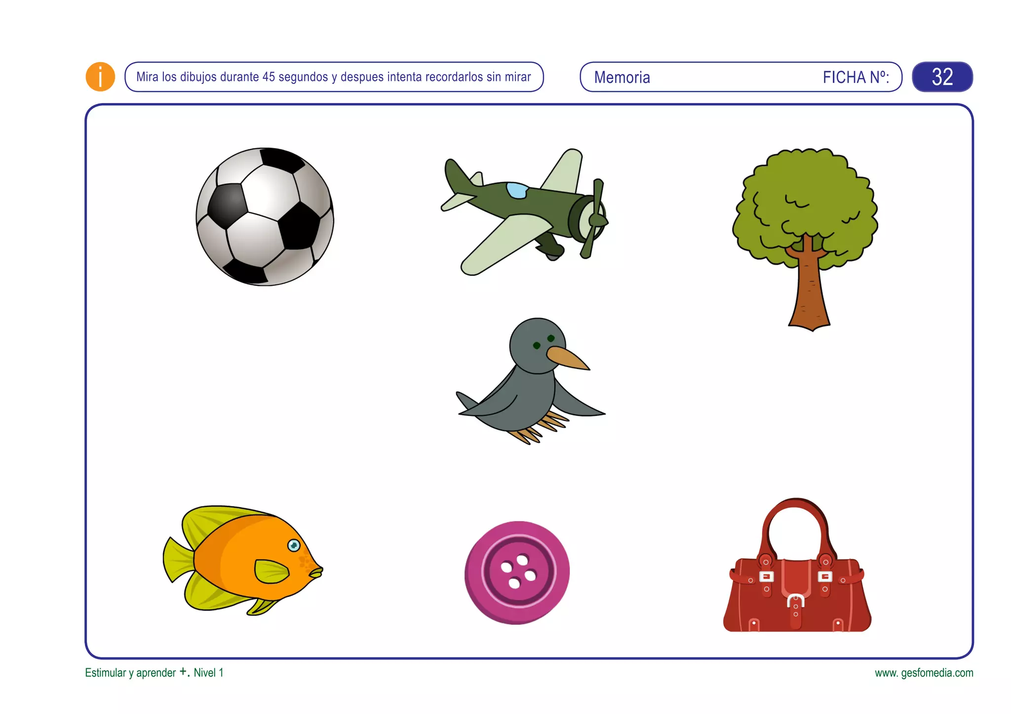 FICHA Nº:i
Estimular y aprender +. Nivel 1 www. gesfomedia.com
MemoriaMira los dibujos durante 45 segundos y despues intenta recordarlos sin mirar 32
 