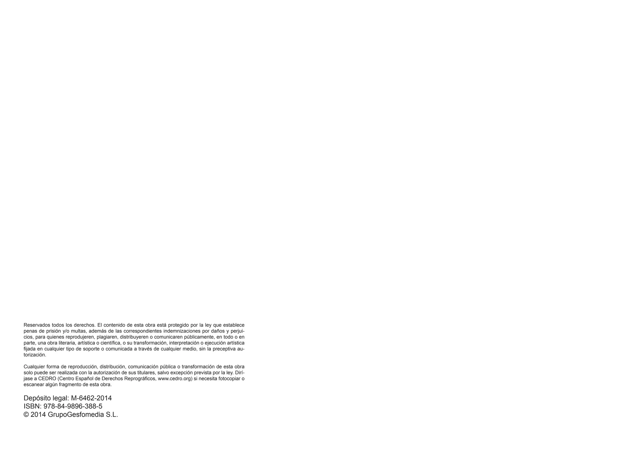 Reservados todos los derechos. El contenido de esta obra está protegido por la ley que establece
penas de prisión y/o multas, además de las correspondientes indemnizaciones por daños y perjui-
cios, para quienes reprodujeren, plagiaren, distribuyeren o comunicaren públicamente, en todo o en
parte, una obra literaria, artística o científica, o su transformación, interpretación o ejecución artística
fijada en cualquier tipo de soporte o comunicada a través de cualquier medio, sin la preceptiva au-
torización.
Cualquier forma de reproducción, distribución, comunicación pública o transformación de esta obra
solo puede ser realizada con la autorización de sus titulares, salvo excepción prevista por la ley. Dirí-
jase a CEDRO (Centro Español de Derechos Reprográficos, www.cedro.org) si necesita fotocopiar o
escanear algún fragmento de esta obra.
Depósito legal: M-6462-2014
ISBN: 978-84-9896-388-5
© 2014 GrupoGesfomedia S.L.
 