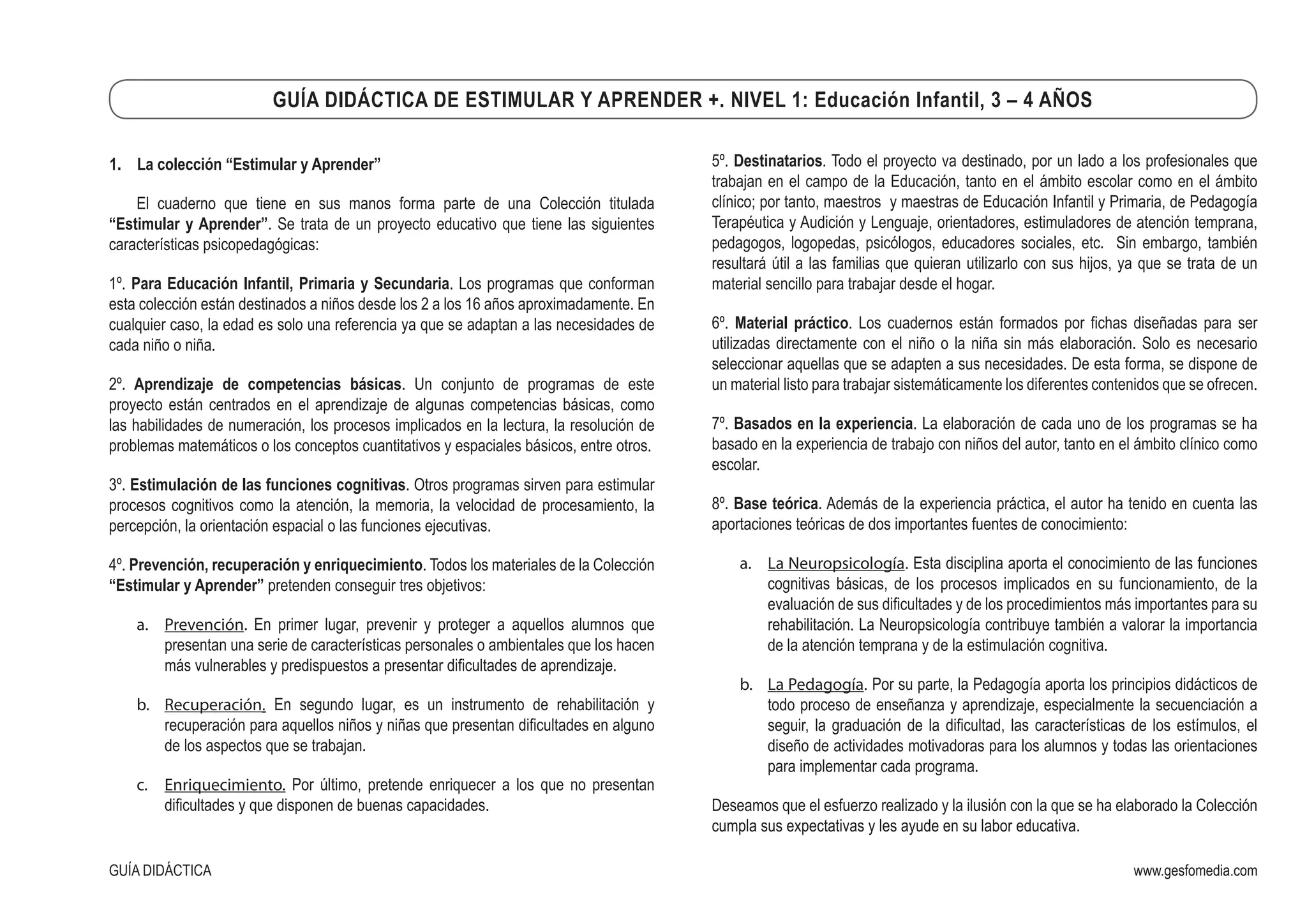 www.gesfomedia.com
GUÍA DIDÁCTICA DE ESTIMULAR Y APRENDER +. NIVEL 1: Educación Infantil, 3 – 4 AÑOS
GUÍA DIDÁCTICA
1.	 La colección “Estimular y Aprender”
El cuaderno que tiene en sus manos forma parte de una Colección titulada
“Estimular y Aprender”. Se trata de un proyecto educativo que tiene las siguientes
características psicopedagógicas:
1º. Para Educación Infantil, Primaria y Secundaria. Los programas que conforman
esta colección están destinados a niños desde los 2 a los 16 años aproximadamente. En
cualquier caso, la edad es solo una referencia ya que se adaptan a las necesidades de
cada niño o niña.
2º. Aprendizaje de competencias básicas. Un conjunto de programas de este
proyecto están centrados en el aprendizaje de algunas competencias básicas, como
las habilidades de numeración, los procesos implicados en la lectura, la resolución de
problemas matemáticos o los conceptos cuantitativos y espaciales básicos, entre otros.
3º. Estimulación de las funciones cognitivas. Otros programas sirven para estimular
procesos cognitivos como la atención, la memoria, la velocidad de procesamiento, la
percepción, la orientación espacial o las funciones ejecutivas.
4º. Prevención, recuperación y enriquecimiento. Todos los materiales de la Colección
“Estimular y Aprender” pretenden conseguir tres objetivos:
a.	 Prevención. En primer lugar, prevenir y proteger a aquellos alumnos que
presentan una serie de características personales o ambientales que los hacen
más vulnerables y predispuestos a presentar dificultades de aprendizaje.
b.	 Recuperación. En segundo lugar, es un instrumento de rehabilitación y
recuperación para aquellos niños y niñas que presentan dificultades en alguno
de los aspectos que se trabajan.
c.	 Enriquecimiento. Por último, pretende enriquecer a los que no presentan
dificultades y que disponen de buenas capacidades.
5º. Destinatarios. Todo el proyecto va destinado, por un lado a los profesionales que
trabajan en el campo de la Educación, tanto en el ámbito escolar como en el ámbito
clínico; por tanto, maestros y maestras de Educación Infantil y Primaria, de Pedagogía
Terapéutica y Audición y Lenguaje, orientadores, estimuladores de atención temprana,
pedagogos, logopedas, psicólogos, educadores sociales, etc. Sin embargo, también
resultará útil a las familias que quieran utilizarlo con sus hijos, ya que se trata de un
material sencillo para trabajar desde el hogar.
6º. Material práctico. Los cuadernos están formados por fichas diseñadas para ser
utilizadas directamente con el niño o la niña sin más elaboración. Solo es necesario
seleccionar aquellas que se adapten a sus necesidades. De esta forma, se dispone de
un material listo para trabajar sistemáticamente los diferentes contenidos que se ofrecen.
7º. Basados en la experiencia. La elaboración de cada uno de los programas se ha
basado en la experiencia de trabajo con niños del autor, tanto en el ámbito clínico como
escolar.
8º. Base teórica. Además de la experiencia práctica, el autor ha tenido en cuenta las
aportaciones teóricas de dos importantes fuentes de conocimiento:
a.	 La Neuropsicología. Esta disciplina aporta el conocimiento de las funciones
cognitivas básicas, de los procesos implicados en su funcionamiento, de la
evaluación de sus dificultades y de los procedimientos más importantes para su
rehabilitación. La Neuropsicología contribuye también a valorar la importancia
de la atención temprana y de la estimulación cognitiva.
b.	 La Pedagogía. Por su parte, la Pedagogía aporta los principios didácticos de
todo proceso de enseñanza y aprendizaje, especialmente la secuenciación a
seguir, la graduación de la dificultad, las características de los estímulos, el
diseño de actividades motivadoras para los alumnos y todas las orientaciones
para implementar cada programa.
Deseamos que el esfuerzo realizado y la ilusión con la que se ha elaborado la Colección
cumpla sus expectativas y les ayude en su labor educativa.
 