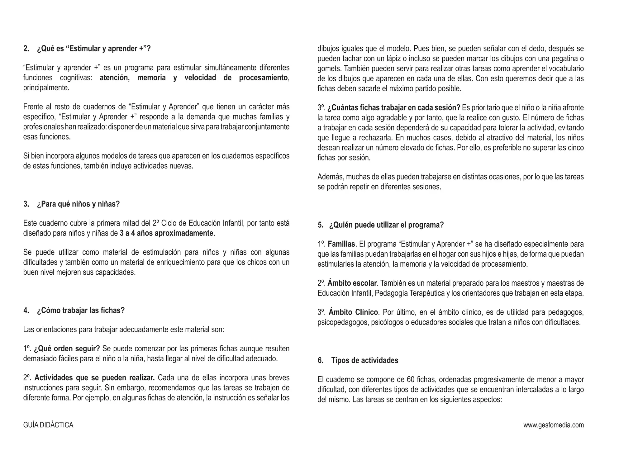 GUÍA DIDÁCTICA www.gesfomedia.com
2.	 ¿Qué es “Estimular y aprender +”?
“Estimular y aprender +” es un programa para estimular simultáneamente diferentes
funciones cognitivas: atención, memoria y velocidad de procesamiento,
principalmente.
Frente al resto de cuadernos de “Estimular y Aprender” que tienen un carácter más
específico, “Estimular y Aprender +” responde a la demanda que muchas familias y
profesionaleshanrealizado:disponerdeunmaterialquesirvaparatrabajarconjuntamente
esas funciones.
Si bien incorpora algunos modelos de tareas que aparecen en los cuadernos específicos
de estas funciones, también incluye actividades nuevas.
3.	 ¿Para qué niños y niñas?
Este cuaderno cubre la primera mitad del 2º Ciclo de Educación Infantil, por tanto está
diseñado para niños y niñas de 3 a 4 años aproximadamente.
Se puede utilizar como material de estimulación para niños y niñas con algunas
dificultades y también como un material de enriquecimiento para que los chicos con un
buen nivel mejoren sus capacidades.
4.	 ¿Cómo trabajar las fichas?
Las orientaciones para trabajar adecuadamente este material son:
1º. ¿Qué orden seguir? Se puede comenzar por las primeras fichas aunque resulten
demasiado fáciles para el niño o la niña, hasta llegar al nivel de dificultad adecuado.
2º. Actividades que se pueden realizar. Cada una de ellas incorpora unas breves
instrucciones para seguir. Sin embargo, recomendamos que las tareas se trabajen de
diferente forma. Por ejemplo, en algunas fichas de atención, la instrucción es señalar los
dibujos iguales que el modelo. Pues bien, se pueden señalar con el dedo, después se
pueden tachar con un lápiz o incluso se pueden marcar los dibujos con una pegatina o
gomets. También pueden servir para realizar otras tareas como aprender el vocabulario
de los dibujos que aparecen en cada una de ellas. Con esto queremos decir que a las
fichas deben sacarle el máximo partido posible.
3º. ¿Cuántas fichas trabajar en cada sesión? Es prioritario que el niño o la niña afronte
la tarea como algo agradable y por tanto, que la realice con gusto. El número de fichas
a trabajar en cada sesión dependerá de su capacidad para tolerar la actividad, evitando
que llegue a rechazarla. En muchos casos, debido al atractivo del material, los niños
desean realizar un número elevado de fichas. Por ello, es preferible no superar las cinco
fichas por sesión.
Además, muchas de ellas pueden trabajarse en distintas ocasiones, por lo que las tareas
se podrán repetir en diferentes sesiones.
5. ¿Quién puede utilizar el programa?
1º. Familias. El programa “Estimular y Aprender +” se ha diseñado especialmente para
que las familias puedan trabajarlas en el hogar con sus hijos e hijas, de forma que puedan
estimularles la atención, la memoria y la velocidad de procesamiento.
2º. Ámbito escolar. También es un material preparado para los maestros y maestras de
Educación Infantil, Pedagogía Terapéutica y los orientadores que trabajan en esta etapa.
3º. Ámbito Clínico. Por último, en el ámbito clínico, es de utilidad para pedagogos,
psicopedagogos, psicólogos o educadores sociales que tratan a niños con dificultades.
6.	 Tipos de actividades
El cuaderno se compone de 60 fichas, ordenadas progresivamente de menor a mayor
dificultad, con diferentes tipos de actividades que se encuentran intercaladas a lo largo
del mismo. Las tareas se centran en los siguientes aspectos:
 