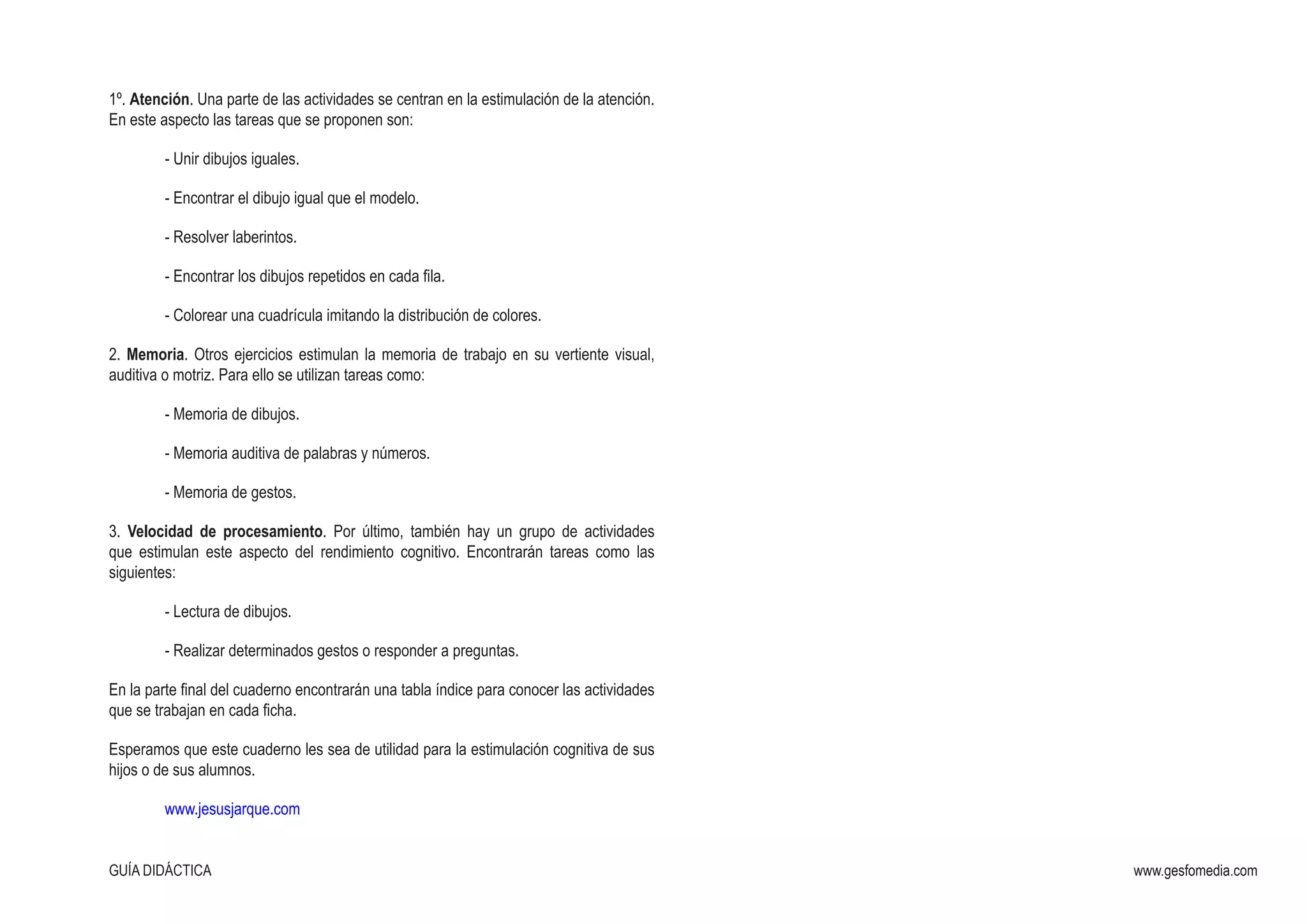 GUÍA DIDÁCTICA www.gesfomedia.com
1º. Atención. Una parte de las actividades se centran en la estimulación de la atención.
En este aspecto las tareas que se proponen son:
­	 - Unir dibujos iguales.
­	 - Encontrar el dibujo igual que el modelo.
­	 - Resolver laberintos.
­	 - Encontrar los dibujos repetidos en cada fila.
­	 - Colorear una cuadrícula imitando la distribución de colores.
2. Memoria. Otros ejercicios estimulan la memoria de trabajo en su vertiente visual,
auditiva o motriz. Para ello se utilizan tareas como:
­	 - Memoria de dibujos.
­	 - Memoria auditiva de palabras y números.
­	 - Memoria de gestos.
3. Velocidad de procesamiento. Por último, también hay un grupo de actividades
que estimulan este aspecto del rendimiento cognitivo. Encontrarán tareas como las
siguientes:
­	 - Lectura de dibujos.
­	 - Realizar determinados gestos o responder a preguntas.
En la parte final del cuaderno encontrarán una tabla índice para conocer las actividades
que se trabajan en cada ficha.
Esperamos que este cuaderno les sea de utilidad para la estimulación cognitiva de sus
hijos o de sus alumnos.
	 www.jesusjarque.com
 