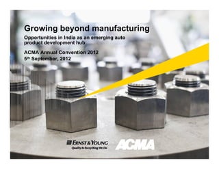 Growing beyond manufacturing
Opportunities in India as an emerging auto
product development hub
ACMA Annual Convention 2012
5th September, 2012
 