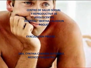 CENTRO DE SALUD SEXUAL
       Y REPRODUCTIVA DE
          ADOLESCENTES
   HOSPITAL “ BERTHA CALDERON
             ROQUE”


     EYACULACION PRECOZ.




DRA. CYNTHIA CABRERA GUTIÉRREZ.
       MEDICO PSIQUIATRA.
 