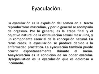 Eyaculación.
La eyaculación es la expulsión del semen en el tracto
reproductoras masculina, y por lo general se acompaña
de orgasmo. Por lo general, es la etapa final y el
objetivo natural de la estimulación sexual masculina, y
un componente esencial de la concepción natural. En
raros casos, la eyaculación se produce debido a la
enfermedad prostática. La eyaculación también puede
ocurrir espontáneamente durante el sueño.
Aneyaculación es la condición de no poder eyacular.
Dysejaculation es la eyaculación que es doloroso o
incómodo.
 