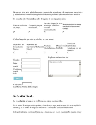 Desde este sitio web, solo informamos con material actualizado y le mostramos los mejores
y más efectivos tratamientos según estadisticas de pacientes y recomendaciones médicas.

Su consulta esta relacionada o sufre de alguno de los siguientes casos:

                                         No estoy en pareja, pero
                                                                  No mantengo relaciones
Estoy actualmente Estoy con parejas      mantengo relaciones
                                                                  sexuales hace bastante
en pareja.        ocasionales.           sexuales
                                                                  tiempo.
                                         ocasionalmente.



Cual es la opción que más se asimila a su caso actual:

                                                                    Seducción
Problemas de     Problemas de
                                       Prácticas       Deseo Sexual reprimida o
Eyaculación      Impotencia/Disfunción
                                       Masturbatorias. Inhibido.    vergüenza con las
Precoz.          Eréctil.
                                                                    mujeres.


                                              Explique aquí su situación:
Nombre
                                                Deje aqui su consulta.
Edad
e-Mail
Confirmar
e-Mail
País




Caracteres:
Escriba las 4 letras de la imagen




Reflexión Final...
La eyaculación precoz es un problema que afecta nuestras vidas.

En la mente de un eyaculador precoz existe siempre algo presente que afecta su equilibrio
mental, y es el hecho de no poder satisfacer a las mujeres y el continuo fracaso.

Esto es totalmente comprensible ya que a pesar que nos cueste reconocerlo, muchas cosas
 