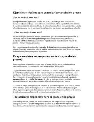 Ejercicios y técnicas para controlar la eyaculación precoz
¿Qué son los ejercicios de Kegel?

Los ejercicios de Kegel fueron ideados por el Dr. Arnold Kegel para fortalecer los
músculos del suelo pélvico. Hasta entonces, los hombres, o bien soportaban como perdían
la incontinencia urinaria (imposibilidad de retener la orina al reír, toser, estornudar o saltar),
o bien debían pasar por el quirófano, lo cual tampoco era siempre una garantía de solución.

¿Cómo hago los ejercicios de Kegel?

La idea principal consiste en trabajar los musculos que conforman la zona genital con el
objeto de "educar" al musculo pubococcigeo mediante la aplicación de técnicas y
ejercicios 100 % naturales desarrollados especificamente para eliminar la pérdida del
control sobre el reflejo eyaculatorio.

Hay varias maneras de realizar los ejercicios de Kegel, pero se recomienda acudir a una
institución seria y responsable a fin de abordar un tratamiento bajo estas directrices y evitar
lesiones contraproducentes para el organismo.

En que consisten los programas contra la eyaculación
precoz?
Los tratamientos más modernos para superar la eyaculación precoz están basados en
ejercitación natural y constituyen la linea más novedosa del mercado.

 Algunos hombres optan por recurrir a sexólogos a la hora de afrontar este problema. Pero
la realidad es que la mayoría de ellos sienten verguenza o miedo de recurrir a uno y eso
condiciona al resultado final pudiendo ocasionar efectos psicológicos contraproducentes.
Para evitar estos riesgos se han creado consultorios virtuales que ofrecen tratamientos
para solucionar la eyaculación precoz; de ellos se obtienen mejores resultados y son mas
simples de conseguir ya que la persona no debe salir de su hogar para hacerlo.

 La causa de mayor protagonismo en los casos de eyaculación precoz, es la falta de control
sobre el reflejo eyaculatorio originada en el debilitamiento del músculo pubo coccigeo
(PC). Algunos disparadores de estas causas podrían ser el tabaquismo, el exceso de alcohol,
la mala alimentación, el exceso de la masturbación, entre otros.

Tratamientos disponibles para la eyaculación precoz
Aunque hay muchos jóvenes con este trastorno que, tras un período de adaptación,
consiguen superar la eyaculación precoz, lo común es el tratamiento como solución. Los
más conocidos los explicamos a continuación, aunque es muy frecuente combinar aspectos
 
